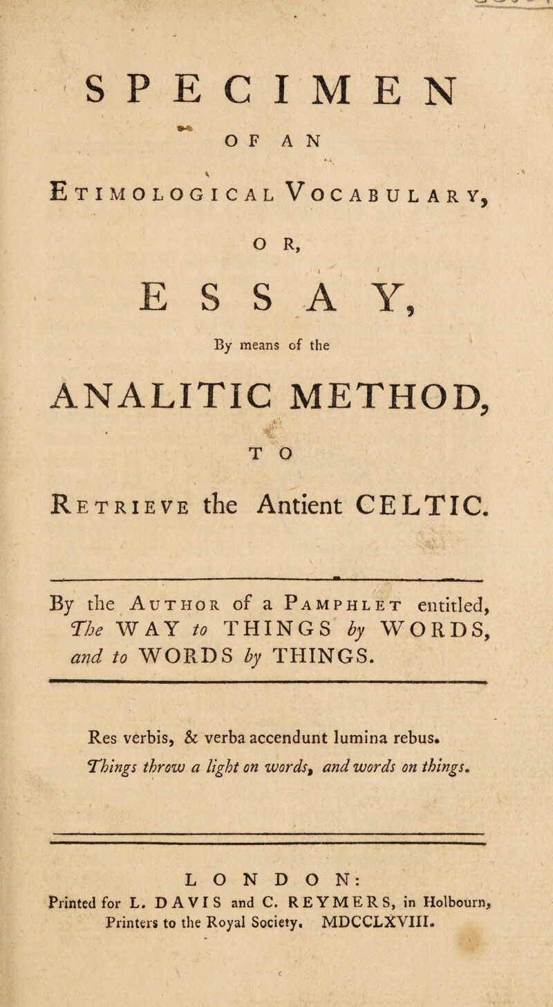 SPECIMEN ** O F A N *-4 Etimological Vocabulary, O R, ESS A Y, By means of the ANALITIC METHOD, T O Retrieve the Antient CELTIC. By the Author of a Pamphlet entitled, ne WAY to THINGS by WORDS, and to WORDS by THINGS. Res verbis, & verba accendunt lumina rebus* Things throw a light on words^ and words on things. LONDON: Printed for L. DAVIS and C. REYMERS, in Holbourn, Printers to the Royal Society, MDCCLXVIII.