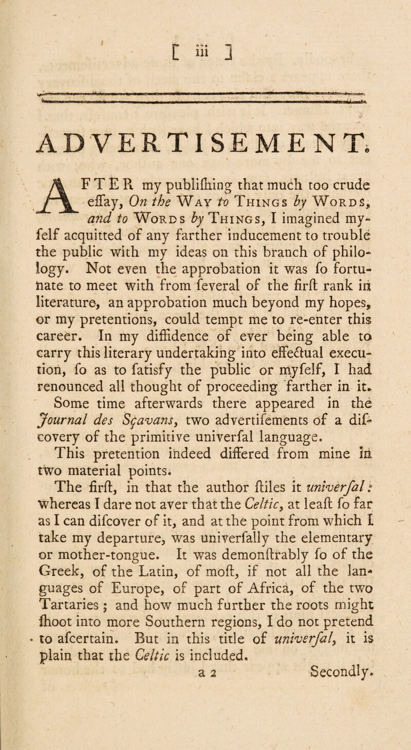 ADVERTISEMENT. AF T E Pt my publilliing that much too crude effay, On the Way to Things hy WoPx.dS^ and to Words by Things, I imagined my- felf acquitted of any farther inducement to trouble the pubjic with my ideas on this branch of philo¬ logy. Not even the approbation it was fo fortu¬ nate to meet with from feveral of the firfl; rank id literature, an approbation much beyond my hopes, or my pretentions, could tempt me to re-enter this career. In my dilEdence of ever being able to carry this literary undertaking into effectual execu¬ tion, fo as to fatisfy the public or myfelf, I had renounced all thought of proceeding farther in it* Some time afterwards there appeared in the Journal des S^avans, two advertifements of a dif- covery of the primitive univerfal language. This pretention indeed differed from mine in two material points. The firfl, in that the author fliles it univerfal: whereas I dare not aver that the Celtic^ at leafl fo far as I can difcover of it, and at the point from which I take my departure, was univerfally the elementary or mother-tongue. It was demonftrably fo of the Greek, of the Latin, of mofl, if not ail the lan¬ guages of Europe, of part of Africa, of the two Tartaries; and how much further the roots might ftioot into more Southern regions, I do not pretend « to afcertain. But in this title of univerfal^ it is plain that the Celtic is included.