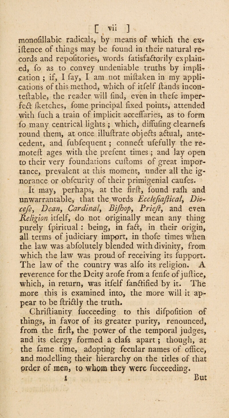 monofillabic radicals, by means of which the iftence of things may be found in their natural re^ cords and repofitories, words fatisfaftorily explain¬ ed, fo as to convey undeniable truths by impli¬ cation ; if, I fay, I am not miftaken in my appli¬ cations of this method, which of itfelf Hands incon- teftable, the reader will find, even in thefe imper- feH flvetches, fome principal fixed points, attended with fuch a train of implicit acceffaries, as to form fo many centrical lights; which, diffufmg clearnefs round them, at once illuflrate objects aftual, ante¬ cedent, and fubfequent; connefi ufefully the re- moteft ages with the prefent times; and lay open to their very foundations cuftoms of great impor¬ tance, prevalent at this moment, under all the ig¬ norance or obfcurity of their primigenial caufes. It may, perhaps, at the firft, found rafh and unwarrantable, that the words Ecclefiajlical, Dio- cefey Dean, Cardinaly Bijhopy Friejiy and even Religion itfelf, do not originally mean any thing purely fpiritual ; being, in faft, in their origin, all terms of judiciary import, in thofe times when the law was abfolutely blended with divinity, from which the law was proud of receiving its fupport. The law of the country was alfo its religion. A reverence for the Deity arofe from a fenfe of juftice, which, in return, was itfelf fanflified by it. The more this is examined into, the more will it ap¬ pear to be ftridlly the truth. Chriftianity fucceeding to this difpofition of things, in favor of its greater purity, renounced, from the firft, the power of the temporal judges, and its clergy formed a clafs apart; though, at the fame time, adopting fecular names of office, and modelling their hierarchy on the titles of that prder of men, to whom they were fucceeding. i But