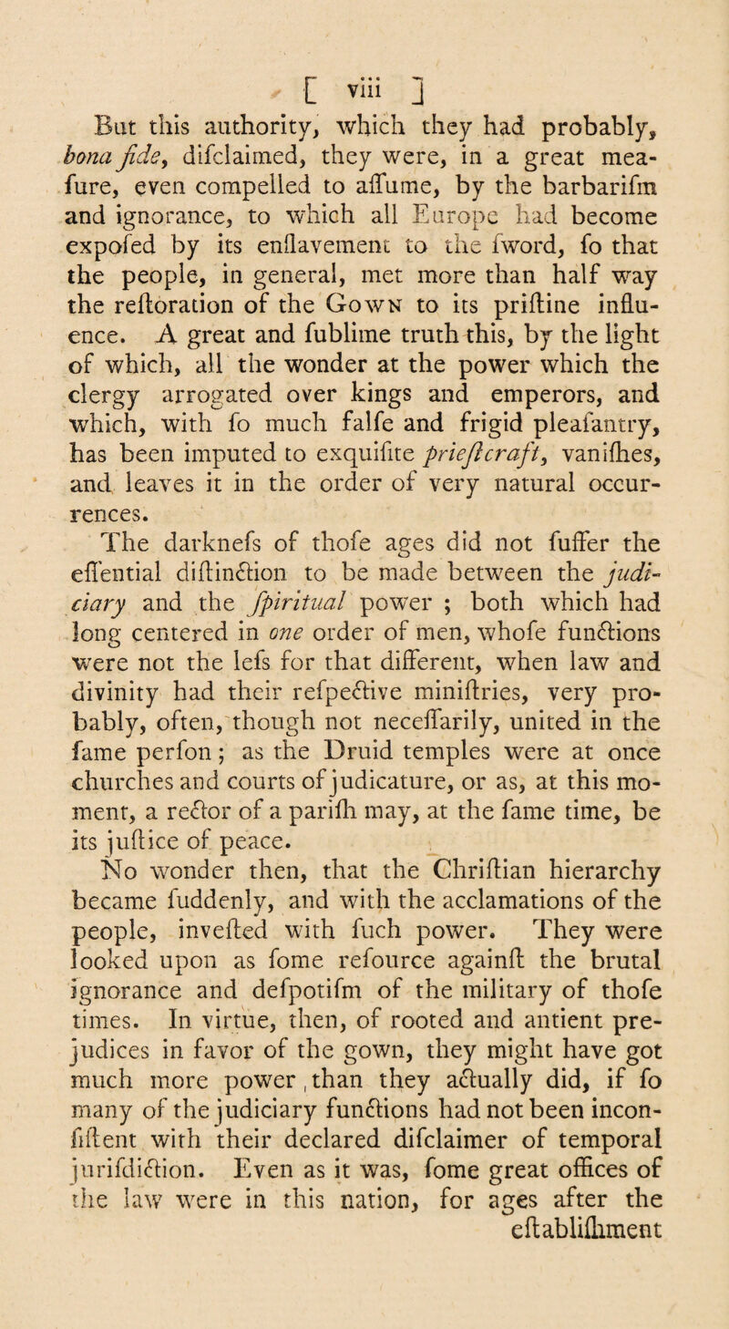 But this authority, which they had probably, bona Jidcy difclaimed, they were, in a great mea- fure, even compelled to affume, by the barbarifm and ignorance, to which all Europe had become expofed by its enllavement to the fword, fo that the people, in general, met more than half way the reftoration of the Gown to its priftine influ¬ ence. A great and fublime truth this, by the light of which, all the wonder at the power which the clergy arrogated over kings and emperors, and which, with fo much falfe and frigid pleafantry, has been imputed to exquifite priejlcraft, vaniflies, and leaves it in the order of very natural occur¬ rences. The darknefs of thofe ages did not fuffer the efl’ential difl:in£lion to be made between the judi¬ ciary and the fpiritual power ; both which had long centered in one order of men, whofe fun6l:ions were not the lefs for that diflerent, when law and divinity had their refpedive miniflries, very pro¬ bably, often,'though not neceflfarily, united in the fame perfon; as the Druid temples were at once churches and courts of judicature, or as, at this mo¬ ment, a re<hor of a parifh may, at the fame time, be its juflice of peace. No wonder then, that the Chriflian hierarchy became fuddenly, and with the acclamations of the people, invefted with fuch power. They were looked upon as fome refource againfl: the brutal ignorance and defpotifm of the military of thofe times. In virtue, then, of rooted and antient pre¬ judices in favor of the gown, they might have got much more power , than they actually did, if fo many of the judiciary functions had not been incon- fiftent with their declared difclaimer of temporal iurifdi(hion. Even as it was, fome great offices of the law were in this nation, for ages after the eflablifliment