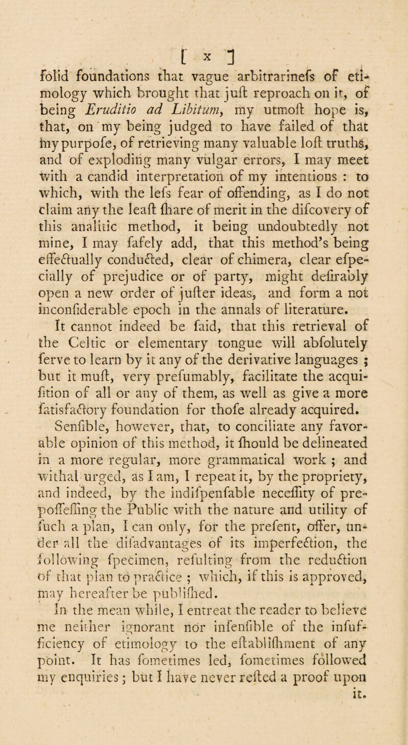 folid foundations that va?ue arbitrarinefs of eti- o mology which brought that juft reproach on it, or being Eruditio ad Libitum^ my utmoft hope is, that, on'my being judged to have failed of th^t hiypurpofe, of retrieving many valuable loft truths, and of exploding many vulgar errors, I may meet with a candid interpretation of my intentions : to which, with the lefs fear of offending, as I do not claim any the leaft ftiare of merit in the difcovery of this analitic method, it being undoubtedly not mine, I may fafely add, that this method’s being effeftually conducted, clear of chimera, clear efpe- cially of prejudice or of party, might defirably open a new order of jufter ideas, and form a not inconfiderable epoch in the annals of literature. It cannot indeed be faid, that this retrieval of the Celtic or elementary tongue will abfolutely ferve to learn by it any of the derivative languages ; but it muft, very prefumably, facilitate the acqui- fition of all or any of them, as well as give a more fatisfaftory foundation for thofe already acquired. Senfible, however, that, to conciliate any favor¬ able opinion of this method, it Ihould be delineated in a more regular, more grammatical Work ; and withal urged, as lam, I repeat it, by the propriety, and indeed, by the indifpenfable neceffity of pre- poffefiing the Public with the nature and utility of fuch a plan, I can only, for the prefent, offer, un¬ der all the difadvantages of its imperfeffion, the iollowing fpecimen, refulting from the reduffion f)f that plan tbpraffice ; which, if this is approved, may hereafter be piibliflied. In the mean while, 1 entreat the reader to believe me neither ignorant nor infenfible of the infuf- fjciency of etimology to the effablihiment of any point. It has fometimes led, fometimes followed my enquiries; but I have never relied a proof upon it.