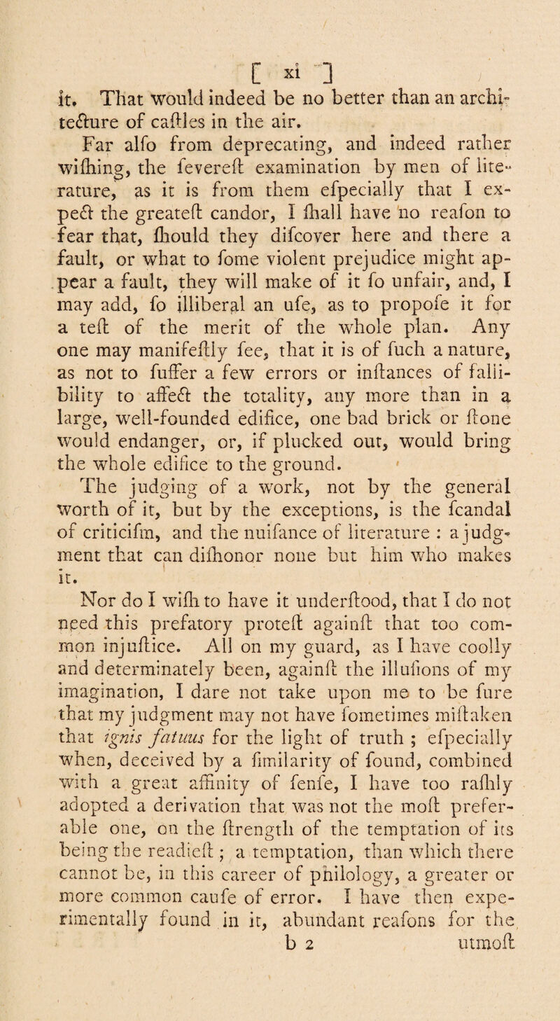 it. That would indeed be no better than an archh te(5i:ure of cables in the air. Far alfo from deprecating, and indeed rather wifliing, the fevereft examination by men of lite¬ rature, as it is from them efpecially that I ex- pefl the greatefl candor, I biali have no reafon to fear that, fliould they difcover here and there a fault, or what to fome violent prejudice might ap¬ pear a fault, they will make of it fo unfair, and, I may add, fo illiberal an ufe, as to propofe it for a teb of the merit of the whole plan. Any one may manifefliy fee, that it is of fuch a nature, as not to fuffer a few errors or inbances of falli¬ bility to affe^l the totality, any more than in a large, well-founded edifice, one bad brick or bone would endanger, or, if plucked our, would bring the whole edifice to the ground. * The judging of a wwk, not by the general worth of it, but by the exceptions, is the fcandal of criticifm, and the nuifance of literature : a judg-- ment that can difiionor none but him who makes it. Nor do I wibi to have it underbood, that I do not need this prefatory proteb againb that too com¬ mon injiibice. All on my guard, as I have coolly and determinately been, againb the illufions of my imagination, I dare not take upon me to 'be fare that my judgment may not have fometimes mibaken that Ignis faiuus for the light of truth ; efpecially when, deceived by a fimilarity of found, combined with a great affinity of fenfe, I have too rabaly adopted a derivation that was not the mob prefer¬ able one, on the brength of the temptation of its being the readieb ; a temptation, than which there cannot be, in this career of philology, a greater or more common caufe of error. I have then expe¬ rimentally found in it, abundant reafons for the, b 2 utrnob