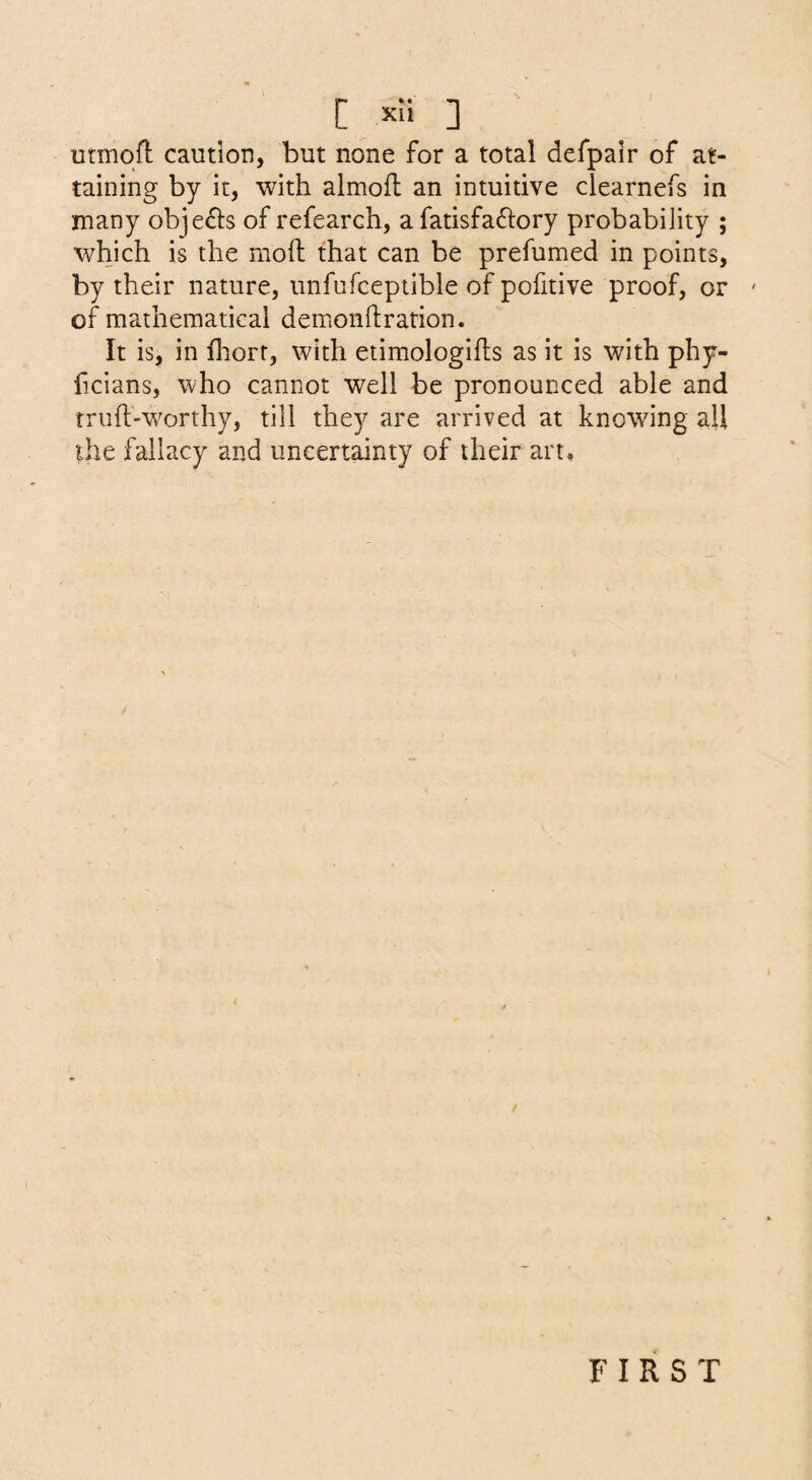 utmqfl caution, but none for a total defpair of at¬ taining by it, with almofl an intuitive clearnefs in many obje6i:s of refearch, a fatisfa^lory probability ; which is the mod that can be prefumed in points, by their nature, unfufceptible of pofitive proof, or ' of mathematical demonftration. It is, in fliorr, with etimologifls as it is with phy- ficians, who cannot well be pronounced able and truft-wwthy, till they are arrived at knowing all ihe fallacy and uncertainty of their art. FIRST