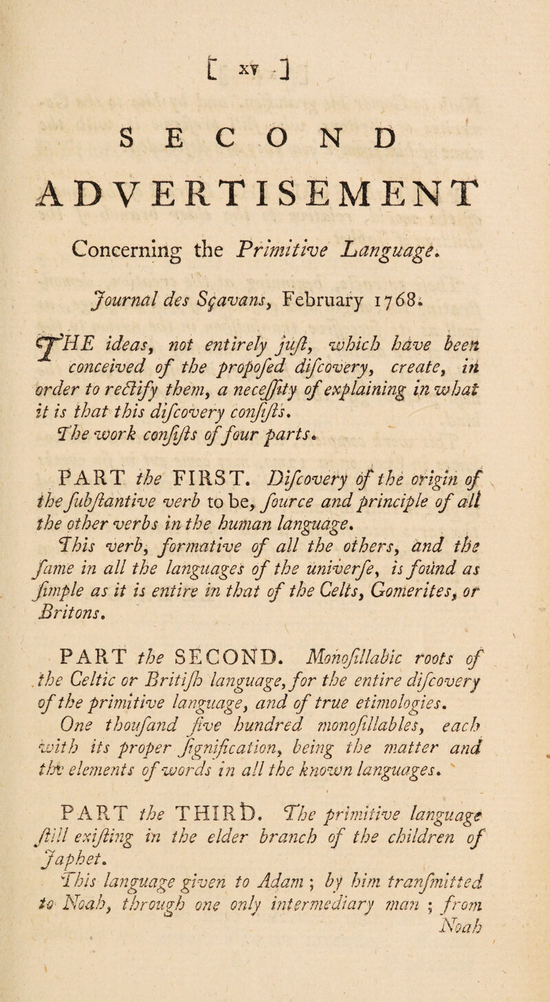 t .] SECOND ADVERTISEMENT Concerning the Primitive Language. i Journal des Sfavansy February 1768; cfHE ideasy not entirely jujl, which hdve been conceived of the propofed difcovery, create, hi order to rediify them, a necejfty of explaining in what it is that this difcovery confifts. ^hework confjis of four parts. ^ PART FIRST. Difcovery of the origin of the fuhftantive verb four ce and principle of all the other verbs in the human language. This verb, formative of all the others, dnd the fame in all the languages of the univerfe, is found as fimple as it is entire in that of the Celts, Gomerites, or Britons. PART the SECOND. MohofJlabic roots of . 'the Celtic or Britifp language, for the entire difcovery of the primitive language, and of true ethnologies. One thoufand five hundred ?nonofiUables, each with its proper ftgnification, being the matter and tJot eleinents of words in all the known languages.  PART the THIRt). The primitive language fill erdfilng in the elder branch of the children of Japhet. This language given to Adam ; by him tranfmltted U' Noah, tbroujb one only intermediary man ; fro7n Noah