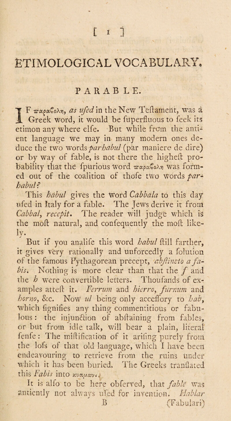 ETIMOLOGICAL VOCABULARY, P ARAB LE. IF -sToc^oiCoXTi, as tifedm the New Teftameht, was a Greek Word, it would be fuperfluous to feek its etimon any where elfe. But while from the anti- ent language we may in many modern ones de¬ duce the two wovdiSparhabid (par maniere de dire) or by way of fable, is not there the highelf pro¬ bability that the fpurious Word was form¬ ed out of the coalition of thofe two Words par^ babul f This babul gives the word Cabbala to this day ufed in Italy for a fable. The Jews derive it from Cabbal, recepit* The reader will judge which iS the moft natural, and confequently the mod like- But if you analife this word babul dill farther, it gives very rationally and unforcedly a folutioii of the famous Pythagorean precept, abjlineto a fa¬ ins, Nothing is more clear than that the f and the h were convertible letters. Thoufaiids of ex¬ amples atted it. Ferrinn and hierro, furnum and horjio^ &c. Now ul being only accedbry to hah^ which iignifies any thing commentitious or fabu¬ lous : the injundion of abdaining from fables, or but from idle talk, will bear a plain, literal' fenfe: The midification of it arifing purely front the lofs of that old language, which I have been endeavouring to retrieve from the ruins Under which it has been buried. The Greeks trandated this Fabis into It is alfo to be here obferved, that fabk was anticinly not always uTed for invention. Flablar B ' (Fab u lari)