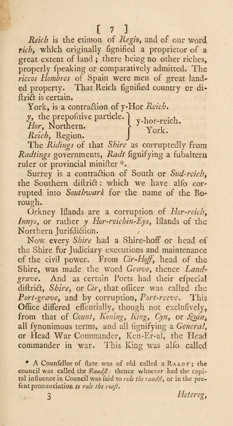 y-hor-reicli. York. [ 7 3 Reich Is the etlmon of Regioy and of our vrord rich, which originally fignified a proprietor of a great extent of land ; there being no other riches, properly fpeaking or comparatively admitted. The riccos Hombres of Spain were men of great land¬ ed property. That Reich fignified country or di- flri^ is certain. York, is a contra^lion of y-Hor Reich. y, the prepofitive particle. Hor, Northern. Reichy Region. The Ridings of that Shire as corruptedly from Radtings governments, Radt fignifying a fubaitern ruler or provincial minifler Surrey is a contra£l:ion of South or Sud-rcichy the Southern difiri^l: which we have alfo cor¬ rupted into Southwark for the name of the Bo¬ rough. Orkney Iflands are a corruption of Hor-reichy Innysy or rather y Hor-reichin-EySy lilands of the Northern Jurifdidion. / Now every Shire had a Shire-hoff or head of the Shire for Judiciary executions and maintenance of the civil power. From Cir-Hoffy head of the Shire, was made the word GravCy thence Land-- grave. And as certain Ports had their efpecial dilfri(fi:, Shircy or C/r, that officer was called the Fort-gravCy and by corruption. Port-reeve. This Office differed effentially, though not exclufively, from that of County Koning, Kingy CyUy or ^iUy all fynonimous terms, and all fignifying a General or Head War Commander, Ken-Er-ai, the Head commander m war. This King was alfo called * A Counfellor of flate was of old called aRAAor; the council was called the ; thence whoever had the capi¬ tal influence in Council was faid to rule the raadji, or in the prc- fent pronunciation to rule the roaji. 3 Heterog,