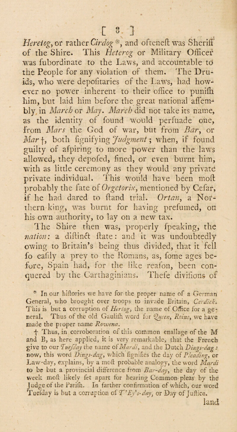 Hereiogy or rather Cirdog and oftenefl; was Sheriff of the Shire. This Heterog or Military Officer was fubordinate to the Laws, and accountable to the People for any violation of them. The Dru¬ ids, who were depofitaries of the Laws, had how¬ ever no power inherent to their office to punifh him, but laid him before the great national affem- bly in March or i¥^y. March did not take its name, as the identity of found would perfuade one, from Mars the God of war, but from Bar^ or Mar\y both {igiMYmgJudg?nent\ when, if found guilty of afpiring to more power than the laws allowed, they depofed, fined, or even burnt him, with as little ceremony as they would any private private individual. This would have been moll probably the fate of Orgetorix, mentioned by Cefar, if he had dared to hand trial. Ortan, a Nor¬ thern king, was burnt for having prefumed, on his otvn authority, to lay on a new tax. The Shire then was, properly fpeaking, the natio7i: a diftin^l: flate: and it was undoubtedly owing to Britain’s being thus divided, that it fell fo eafily a prey to the Romans, as, fome ages be¬ fore, Spain had, for the like reafon, been con¬ quered by the Carthaginians. Thefe divifions of * In our hlftones we have for the proper name of a German General, who brought over troops to invade Britain, Cerdick, This is but a corruption of Hertogj the name of Office for a ge¬ neral. Thus of the old Gauiiili word for ^cen, Roins, we have made the pioper name Ro^vena. Thus, in corroboration of this common enallage of the M and B, as here applied, it is very remarkable, that the French give to our Tue/day the name ofMardi. and the Dutch Dings-dag.s now, this word Dings-dagj which fignihes the day of Pleading, or Law-day, explains, by a moft probable analogy, the word Mardi to be but a provincial difference from Bar-day^ the day of the week mofi: likely fet apart for hearing Common-pleas by the Judge of the Pariih. In farther confirmation of which, our word Tuefday is hut a corruption of T^Eys-day^ or Day of Juftice. land