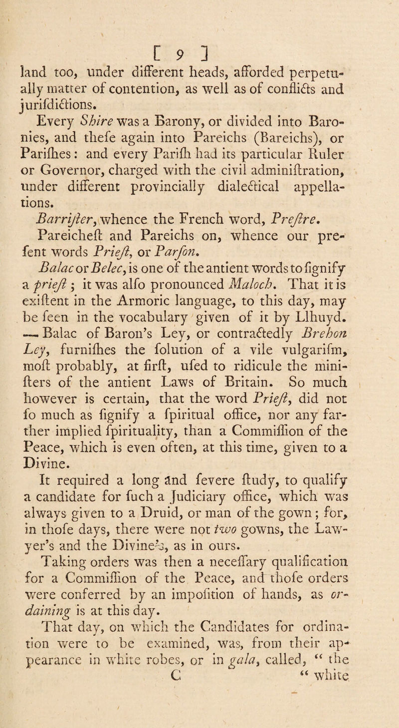 land too, under different heads, afforded perpetu¬ ally matter of contention, as well as of conflidfs and jurifdiclions. Every Shire was a Barony, or divided into Baro¬ nies, and thefe again into Pareichs (Bareichs), or Parifhes : and every Parifli had its particular Ruler or Governor, charged with the civil adminiflration, under different provincial!y diale^lical appella¬ tions. Barrijler,w\itnc^ the French word, Trejlre, Pareicheft and Pareichs on, whence our pre- fent words Prieji, or Farfon, BalacovBelec^is one of theantient words to fignify a frieji ; it was alfo pronounced Maloch. That it is exiflent in the Armoric language, to this day, may be feen in the vocabulary given of it by Llhuyd. — Balac of Baroif s Ley, or contra6tedly Brehon Ley, furnifhes the folution of a vile vulgarifm, moft probably, at firfl;, ufed to ridicule the mini- flers of the antient Laws of Britain. So much however is certain, that the word Frieji, did not fo much as fignify a fpiritual office, nor any far¬ ther implied fpirituality, than a Commiffion of the Peace, which is even often, at this time, given to a Divine. It required a long and fevere fludy, to qualify a candidate for fuch a Judiciary office, which was always given to a Druid, or man of the gown; for, in thofe days, there were not two gowns, the Law¬ yer’s and the Divine’s, as in ours. Taking orders was then a neceffary qual if cation for a Commiffion of the Peace, and thofe orders were conferred by an impofition of hands, as or¬ daining is at this day. That day, on which the Candidates for ordina¬ tion were to be examined, was, from their ap¬ pearance in white robes, or in gala, called, “ the C “ white