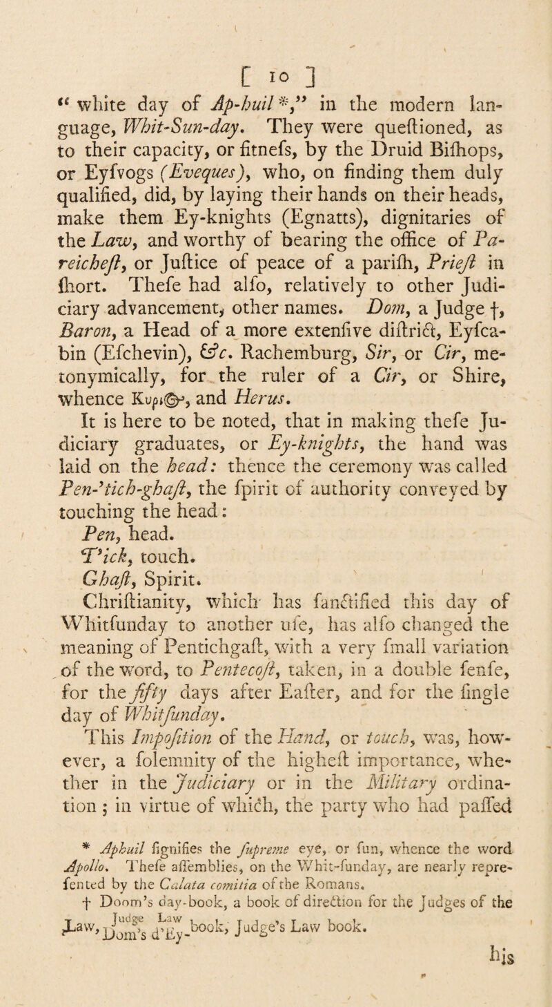 white day of Ap-huil in the modern lan¬ guage, WhiuSun-day, They were queftioned, as to their capacity, or fitnefs, by the Druid Bilhops, or Eyfvogs (Eveques)^ who, on finding them duly qualified, did, by laying their hands on their heads, make them Ey-knights (Egnatts), dignitaries of the Lawy and worthy of bearing the office of Fa- reichefty or Juftice of peace of a parifh, Friejl in fliort. Thefe had alfo, relatively to other Judi¬ ciary advancement^ other names. Doiiiy a Judge f, Barony a Head of a^ more extenfive diftri^i, Eyfca- bin (Efchevin), fsfr. Rachemburg, S/r, or CVr, me- tonymically, for the ruler of a C/r, or Shire, whence Kupi(^, and Herus, It is here to be noted, that in making thefe Ju¬ diciary graduates, or Ey-knightSy the hand was laid on the head: thence the ceremony was called Fen-tich-ghajiy the fpirit of authority conveyed by touching the head: Feny head. F^icky touch. Ghafty Spirit. Chriftianity, which has fanfiified this day of Whitfunday to another ufe, has alfo changed the meaning of Pentichgafl:, with a very fmall variation of the w^ord, to Fentecoji, taken, in a double fenfe, for the ffty days after Ealler, and for the fingle day of Whitfunday, This Fmpofition of the Hand, or touch, was, how'- ever, a folemnity of the highefl importance, whe¬ ther in the Judiciary or in the Military ordina¬ tion ; in virtue of wdiich, the party who had paffed * Aphuil fignifies the fupre?ne eye, or fun, whence the word Apollo. Thefe affemblies, on the Whit-funday, are nearly repre- fented by the Calata co7nitia of the Romans. f Doom’s day-book, a book of diredlion for the Judges of the Dorn’s Law book.