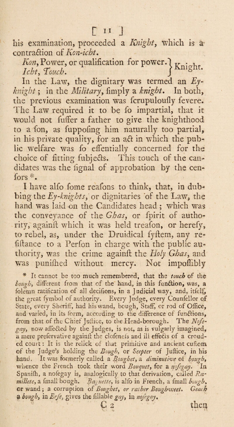 bis examination, proceeded a Knight, which is a* contraftion of KonAcht* Kon, Power, or qualification for power.1 • -i ^ Icht, Touch. j In the Law, the dignitary was termed an Ey- knight; in the Military, fimply a knight. In both, the previous examination was fcrupuloufly fevere. The Law required it to be fo impartial, that it wmild not fuffer a father to give the knighthood to a fon, as fuppofmg him naturally too partial, in his private quality, for an a6i: in wLich the pub¬ lic welfare w^as fo efientially concerned for the choice of fitting fubje(5ls. This touch of the can¬ didates was the fignal of approbation by the cen- fors I have alfo fome reafons to think, that, in dub¬ bing the Ey-blights, or dignitaries 'of the Law, the hand was laid on the Candidates head ; which was the conveyance of the Ghas, or fpirit of autho¬ rity, againft which it was held treafon, or herefy, to rebel, as, under the Druidical fyilem, any re- fifiance to a Per fon in charge with the public au¬ thority, was the crime againfl the Holy Gbas, and was punifhed without mercy. Not impoflibly * It cannot be too much remembered, that the touch of the loughs different from that of the hand, in this fundion, was, a foiemn ratification of all decifions, in a Judicial way, and, itfelf, the, great fymbol of authority. Every Judge, every Counfellor of State, every Sheriff, had his wand, bough. Staff, or rod of Office, and varied, in its form, according to the difference of funftions, from that of the Chief Jufiice, to the Head-borough. The 'Nofe- gayy now affedled by the Judges, is not, as is vulgarly imagined, a mere prefervative againft the clofenefs and ill effects of a croud- ed court: It is the relick of that primitive and ancient cuftom of the Judge’s holding the Bough, or Scepter of Jufiice, in his hand. It was formerly called a Boughet, a diminutl've of bough, whence the French took their shord Bouquet, iov diuofegay. In Spanifh, a nofegay is, analogically to that derivation, called Ra- millete, a fmall bough. Baguette, is alfo in French, a fmall bough. or wand ; a corruption of Boughet, or rather BougBuueei. Geach bough, in Erfeygvt^^ the fillabie gay, in nofegay.