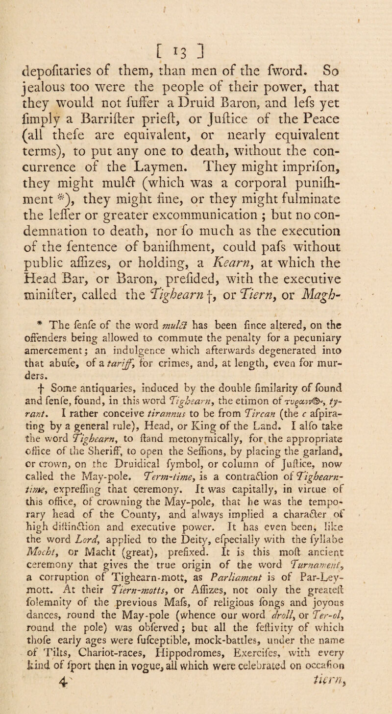 depofitaries of them, than men of the fword. So jealous too were the people of their power, that they would not fuifer a Druid Baron, and lefs yet fimply a Barrifter prieft, or Juftice of the Peace (all thefe are equivalent, or nearly equivalent terms), to put any one to death, without the con¬ currence of the Laymen. They might imprlfon, they might mul61 (which was a corporal punifti- ment they might fine, or they might fulminate the lelTer or greater excommunication ; but no con¬ demnation to death, nor fo much as the execution of the fentence of banifliment, could pafs without public aflizes, or holding, a Kearn, at which the Head Bar, or Baron, prefided, with the executive minifler, called the fighearn f, or Tiern, or Magh- * The fenfe of the word mulSi has been fince altered, on the offenders being allowed to commute the penalty for a pecuniary amercement; an indulgence which afterwards degenerated into that abufe, of a tariff, for crimes, and, at length, even for mur¬ ders. f Some antiquaries, induced by the double fimilarity of found and fenfe, found, in this word 'Tighearn, the etimon of iy~ rant, I rather conceive tirannus to be from Tircan (the c afpira- ting by a general rule). Head, or King of the Land. I alfo take the word Tighcam, to (land metonymically, for the appropriate office of tiie Sheriff, to open the Seffions, by placing the garland, or crown, on the Druidical fymbol, or column of Juftice, now called the May-pole. Term-time, is a contraflion of Tighearn- time, expreffing that ceremony. It was capitally, in virtue of this office, of crowning the May-pole, that he was the tempo¬ rary head of the County, and always implied a charafter of high dillindlion and executive power. It has even been, like the word Lord, applied to the Deity, efpecially with the fyllabe Mocht, or Macht (great), prefixed. It is this moft ancient ceremony that gives the true origin of the word Turnameni, a corruption of Tighearn-mott, as Parliament is of Par-Ley- mott. At their Tiern-motts, or Afiizes, not only the greatefl folemnity of the previous Mafs, of religious fongs and joyous dances, round the May-pole (whence our word droll, or Ter-ol, round the pole) v/as obferved; but all the feftivity of which thofe early ages were fufceptible, mock-battles, under the name of Tilts, Chariot-races, Hippodromes, Exercifes, with every Lind of fport then in vogue^ ail which were celebrated on occafion 4' /if r;?..