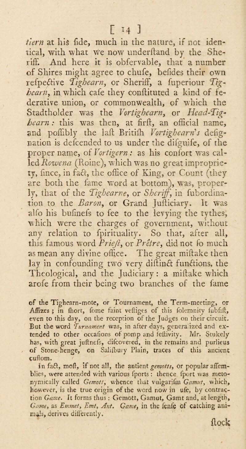 hern at his fide, much in the nature, if not iden¬ tical, with what we notv underhand by the She¬ riff. And here it is obfervable, that* a number of Shires might agree to chufe, befides their owm refpe^ive ‘Tighearn, or Sheriff, a fuperiour Tig- hearUy in which cafe they conffituted a kind of fe¬ derative union, or commonwealth, of which the Stadtholder was the Vortighearn^ or Head-Tig- beam: this was then, at firft, an official name, and poffibly the iaff Britiih VortighearTs deiig- nation is defcended to us under the difguife, of the proper name, of Vortigern : as his confort was cd\- Icd Rowena (Roine), which was no great improprie¬ ty, fince, in faft, the office of King, or Count (they are both the famx wxrd at bottom), w^as, proper¬ ly, that of the Tighearne, or Sheriff, in fubordina- tion to the Baron, or Grand Jufticiary. it was alfo his bufmefs to fee to the levying the tythes, which were the charges of government, wa'thout any relation to fpirituality. So that, after all, this famous word Prieji, or Prefre, did not fo much as mean any divine office. The great mihake then lay in confounding twx very diftin£i: functions, the Theological, and the Judiciary: a miffake which arofe from their being two branches of the fame of the Tighearn-mote, or Tournament, the Term-meeting, or AfTizes ; in fhort, forae faint veftiges of this folemnity fubfift, even to this day, on the reception of the Judges on their circuit. But the word Turnament was, in after days, genera ized and ex¬ tended to other occafions of pomp and ieitivity. Mr. Stukely has, with great juftnefs, difeovered, in the remains and purlieus of Stone-henge, on Salifhury Plain, traces of this ancient cuhom. In fait, molt, if not all, the gemotts, or popular aflem- blies, were attended with various fports: thence fport was meto- nyniically called Gemott, whence that vulgarifm Gamuts which, however, is the true origin of the word now in ufe, by contrac¬ tion Gavie. It forms thus: Gemott, Gamut, Gamt and, at length, Gamey as Efnmety Ernt, Ant, Game, in the fenfe of catching ani¬ mals, derives difieiently. flock