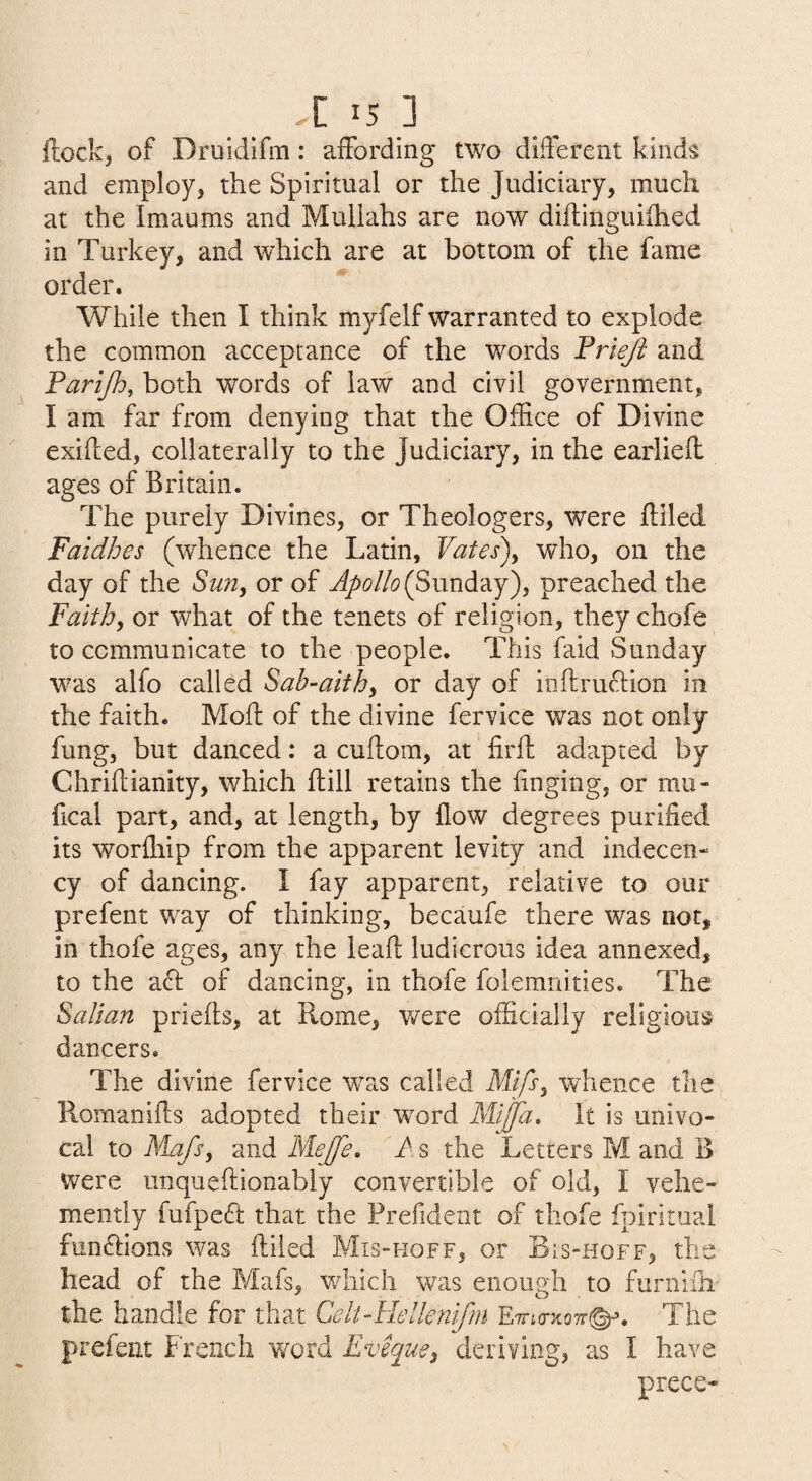 flock, of Druidlfm: affording two different kinds and employ, the Spiritual or the Judiciary, much at the Imaums and Mullahs are now diflinguifhed in Turkey, and which are at bottom of the fame order. While then I think myfelf warranted to explode the common acceptance of the words Priejt and Farijh, both words of law and civil government, I am far from denying that the Office of Divine exified, collaterally to the Judiciary, in the earliefl ages of Britain. The purely Divines, or Theologers, were filled Faidhes (whence the Latin, Vates)^ who, on the day of the Sun^ or of (Sunday), preached the Faith^ or what of the tenets of religion, they chofe to communicate to the people. This faid Sunday w^as alfo called Sab-aith^ or day of inflruftion in the faith. Moft of the divine fervice was not only fung, but danced: a cuflom, at ‘ firfl adapted by Chriflianity, which flill retains the finging, or mii- fical part, and, at length, by flow degrees purified its worfliip from the apparent levity and indecen¬ cy of dancing. I fay apparent, relative to our prefent way of thinking, becaufe there was not, in thofe ages, any the leafl ludicrous idea annexed, to the a6l of dancing, in thofe folemnities. The Saltan priefls, at Rome, were officially religious dancers. The divine fervice w^as called Mifs^ whence the Romanifls adopted their word Mijfa. It is univo¬ cal to Mafs^ and MeJ[e» A s the Letters M and B were unqueflionably convertible of old, I vehe¬ mently fufpeft that the Prefident of thofe fpirituai funftions was filled Mis-hoff, or Bis-hoff, the head of the Mafs, v/hich was enough to furnlfh the handle for that Celt-Hellenifni ETTio-xoTr^. The prefent French word Evique^ deriving, as I have piece-