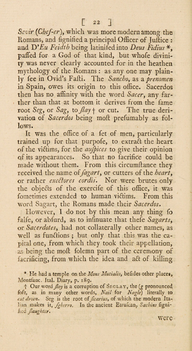 Sevir {Ch,ef-er), which was more modern among the Romans, and fignified a principal Officer of JuRice : and WEu Feidth being latinifed into Deus Fidius paffed for a God of that kind, but whofe divini¬ ty was never clearly accounted for in the heathen mythology of the Romans: as any one may plain¬ ly fee in Ovid’s Fafli. The Sancho, as 'prenonien in Spain, owes its origin to this office, Sacerdos then has no affinity with the word Sacer^ any far¬ ther than that at bottom it derives from the fame root Seg, or Sag, to Jlay | or cut. The true deri¬ vation of Sacerdos being moft prefumably as fol¬ lows. It was the office of a fet of men, particularly trained up for that purpofe, to extra£l the heart of the viftims, for the aufpices to give their opinion qf its appearances. So that no facrifice could be made without them. From this circumftance they received the name offagart^ or cutters of the hearty or rather exedtores cordiL Nor were brutes only the obje<d;s of the exercife of this office, it was fometimes extended to human vi^lims. From this word Sagart, the Romans made their Sacerdos, However, 1 do not by this mean any thing fo falfe, or abfurd, as to infinuate that thefe SagartSy or Sacerdotesy had not collaterally other names, as well as functions; but only that this was the ca¬ pital one, from which they took their appellation, as being the moft folemn part of the ceremony of facrificing, from which the idea and a61: of killing ^ He had a temple on the Mans Mutialis, befides other places, Montfauc. Ital. Diary, p. 189. t Our word Jlay is a corruption of Seg lay, the (g pronounced, foft, as in many other words, Nall for Nagle) literally to cut do^jon. Seg is the root officariuSi of which the modern Ita¬ lian makes it, fgherro. In the ancient Etrufcan; Sachins figni- ^ iicd Jlaughicr, were