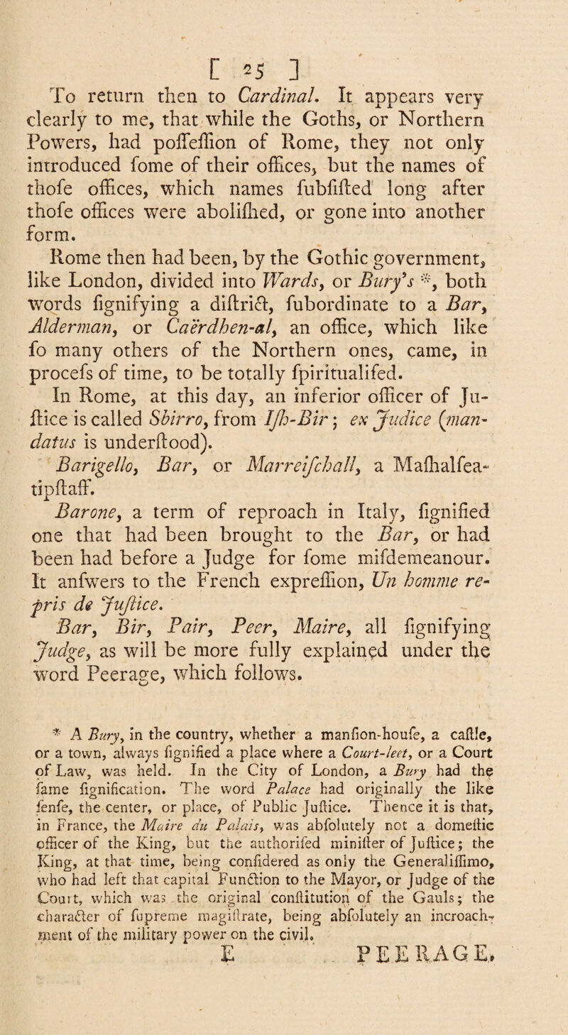 To return then to Cardinal, It appears very dearly to me, that while the Goths, or Northern Powers, had poffeilion of Rome, they not only introduced fome of their offices, but the names of thofe offices, which names fubfifled long after thofe offices were aboliffied, or gone into another form. Rome then had been, by the Gothic government, like London, divided into Wards, or Buryis both words fignifying a diflrid, fubordinate to a Bar, Alderman, or Caerdhen-al, an office, which like fo many others of the Northern ones, came, in procefs of time, to be totally fpiritualifed. In Rome, at this day, an inferior officer of Ju- flice is called Sbirro, from IJld-Bir; ex Jiidice (yuan' datus is underflood). Barigello, Bar, or Marreifchall, a Maffialfea- tipflaffi Barone, a term of reproach in Italy, fignified one that had been brought to the Bar, or had been had before a Judge for fome mifdemeanour. It anfwers to the French expreffion, Un homme re- fris de JuJike. Bar, Bir, Fair, Peer, Maire, all fignifying Judge, as will be more fully explained under the word Peerage, which follows. A Biiry^ in the country, whether a manfion-houfe, a caflle, or a town, always fignified a place where a Court-leet, or a Court of Law, was held. In the City of London, a Bury had the fame fignification. The word Palace had originally the like fenfe, the center, or place, of Public Juftice. Thence it is that, in France, the Maire du Palais^ was abfolutely not a domeitic officer of the King, but the authorifed miniller of Juftice; the King, at that time, being confidered as only the Generalilfimo, who had left that capital Fundlion to the Mayor, or Judge of the Court, which w'as the original conftitution of the Gauls; the charader of fupreme magiftrate, being abfolutely an incroach^ ment of the military power on the civil. E PEERAGE.