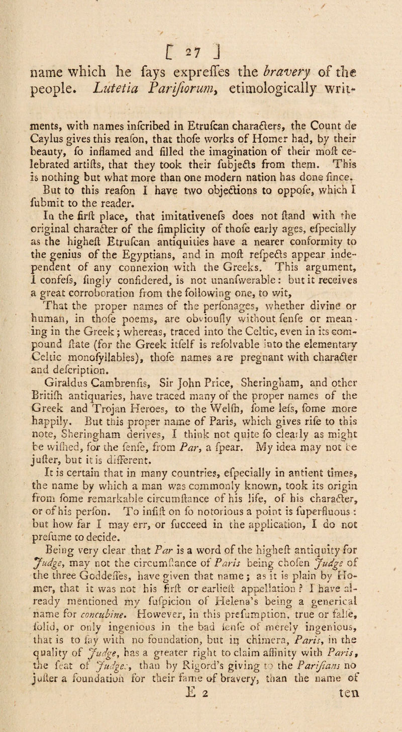 name which he fays expreffes the bravery of the people. Lutetia Farifiorwn^ etimologically wrii- ments, with names infcribed in Etrufcan chara£lers, the Count de Caylus gives this reafon, that thofe works of Homer had, by their beauty, fo inflamed and filled the imagination of their mofi: ce¬ lebrated artifts, that they took their fubjefls from them. This is nothing but what more than one modern nation has done flnce. But to this reafon I have two objedions to oppofe, which I fubmit to the reader. la the firfl: place, that imitativenefs does not Hand with the original charader of the fimplicity of thofe early ages, efpecially as the highefl; Etrufcan antiquides have a nearer conformity to the genius of the Egyptians, and in moll; refpeds appear inde¬ pendent of any connexion with the Greeks. This argument, 1 confefs, fingly confldered, is not unanfvverable: but it receives a great corroboration from the following one, to wit. That the proper names of the perfonages, whether divine or human, in thofe poems, are obvioufly without fenfe or mean¬ ing in the Greek ; whereas, traced into the Celtic, even in its com¬ pound flate (for the Greek itfelf is refolvable into the elementary Celtic monofyilables), thofe names are pregnant with charader and defcription. Giraidus Cambrenfls, Sir John Price, Sheringham, and other Britifli antiquaries, have traced many of the proper names of the Greek and Trojan Heroes, to the Welfti, fome lefs, fome more happily. But this proper name of Paris, which gives rife to this note, Sheringham derives, I think not quite fo clearly as might be wiflied, for the fenfe, from Par^ a fpear. My idea may not be jufler, but it is different. It is certain that in many countries, efpecially in antient times, the name by which a man w'as commonly known, took its origin from fome remarkable circumftance of his life, of his charader, or of his perfon. To inflfl on fo notorious a point is fuperfluous: but how far I may err, or fucceed in the application, I do not prefume to decide. Being very clear that Par is a word of the highefl: antiquity for yudge^ may not the circumflance of Paris being chofen judge of the three Goddeffes, have given that name; as it is plain by Ho¬ mer, that it was not his firfl: or earliefl appellation ? I have al¬ ready mentioned my fufpicion of Helena’s being a gen.erical name for concubine. However, in this prefumpticn, true or faiie, fblid, or only ingenious in the bad fenfe of merely ingenious, that is to lay wdlh no foundation, but iij chimera, Paris^ in the quality of yudge, has a greater right to claim affinity with Paris, the feat of Judge:, than by Rigord’s giving to the Parijians no jufler a foundation for their fame of bravery, than the name of E 2 ten