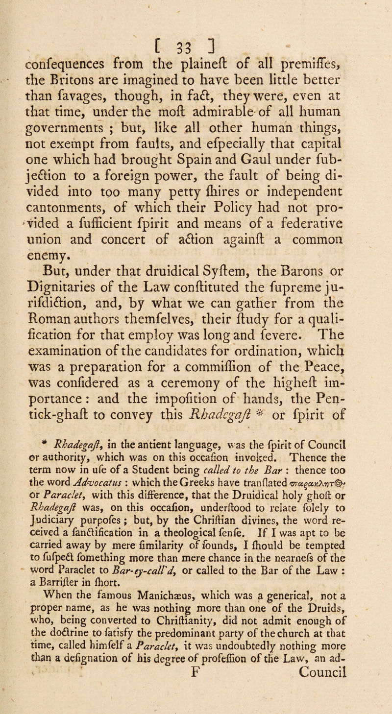 confequences from the plaineft of all premiffes, the Britons are imagined to have been little better than favages, though, in fa£l, they were, even at that time, under the moft admirable of all human governments ; but, like all other human things, not exempt from faults, and efpecially that capital one which had brought Spain and Gaul under fub- je6i:ion to a foreign power, the fault of being di¬ vided into too many petty {hires or independent cantonments, of which their Policy had not pro- ‘tided a fufficient fpirit and means of a federative union and concert of adlion againfl a common enemy. But, under that druidical Syftem, the Barons or Dignitaries of the Law conftituted the fupremeju- rifdiri:ion, and, by what we can gather from the Roman authors themfelves, their fludy for a quali¬ fication for that employ was long and fevere. The examination of the candidates for ordination, which was a preparation for a commiilion of the Peace, was confidered as a ceremony of the higheft im¬ portance : and the impofition of hands, the Pen- tick-ghafl: to convey this Khadegajl * or fpirit of Rhadegaji^ in the antient language, was the fpirit of Council or authority, which was on this occafion invoked. Thence the term now in ufe of a Student being called to the Bar : thence too the word Ad^ocatus : which the Greeks have tranflated or Paraclety with this difference, that the Druidical holy ghoft or Rhadegaji was, on this occalion, underflood to relate folely to Judiciary purpofes; but, by the Chriftian divines, the word re¬ ceived a fandification in a theological fenfe. If I was apt to be carried away by mere fimilarity of founds, I fhould be tempted to fufped fomething more than mere chance in the nearnefs of the word Paraclet to Bar-ey-call'd^ or called to the Bar of the Law : a Barrifler in fhort. When the famous Manichaeus, which was ^ generical, not a proper name, as he was nothing more than one of the Druids, who, being converted to Chriflianity, did not admit enough of the dodrine to fatisfy the predominant party of the church at that time, called himfelf a Paraclet, it was undoubtedly nothing morjg than a defignation of his degree of profeflion of tlie Law, an ad- F Council