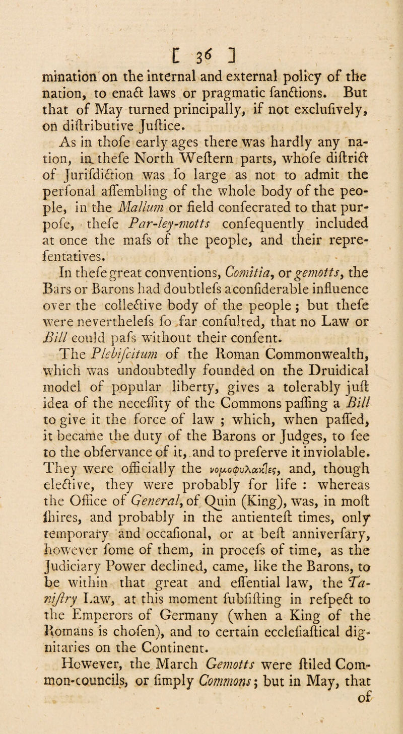 C 3^ ] mination on the internal and external policy of the nation, to ena£i: laws or pragmatic fandions. But that of May turned principally, if not exclulively, on diflributive Juftice. As in thofe early ages there was hardly any 'na¬ tion, iit.thefe North Weflern parts, whofe diftrift of Jurifdiction was fo large as not to admit the perfonal alTembling of the whole body of the peo¬ ple, in the Mallum or field confecrated to that pur- pofe, thefe Far4ey~motts confequently included at once the mafs of the people, and their repre- fentatives. In thefe great conventions, Comltia, ot gemottSy the Bars or Barons had doubtlefs aconfiderable influence over the colle^live body of the people ; but thefe ■were neverthelefs fo far confulted, that no Law or Bill could pafs without their confent. The Blehifcitum of the Roman Commonwealth, which was undoubtedly founded on the Druidical model of popular liberty, gives a tolerably juft idea of the necelTity of the Commons palling a Bill to give it the force of law ; which, when paflTed, it became the duty of the Barons or Judges, to fee to the obfervance of it, and to preferve it inviolable. They were officially the voixoovXccKlsgy and, though ele(flive, they were probably for life : whereas the Office of Generaly of Quin (King), was, in moft Ihires, and probably in the antienteft times, only temporary and occafional, or at beft anniverfary, however fome of them, in procefs of time, as the Judiciary Power declined, came, like the Barons, to be within that great and effential law, the Ba- nijiry Law, at this moment fubfifting in refpedi: to the Emperors of Germany (wdien a King of the Romans is chofen), and to certain ecclefiaftical dig¬ nitaries on the Continent. However, the March Gemotts w^ere ftiled Com¬ mon-councils, or Amply Commons; but in May, that of