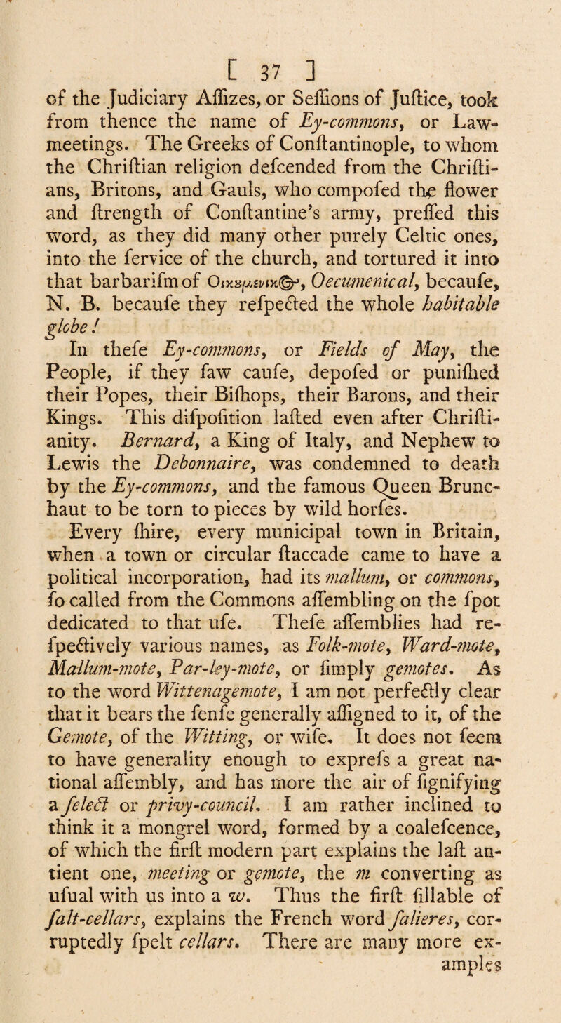 of the Judiciary Affizes, or SelTions of Juftice, took from thence the name of Ey-commons^ or Law- meetings. The Greeks of Conflantinople, to whom the Chriftian religion defcended from the Chrifli- ans, Britons, and Gauls, who compofed the flower and flrength of Conftantine’s army, prefled this word, as they did many other purely Celtic ones, into the fervice of the church, and tortured it into that barbarifmof Oecumenicaly becaufe, N. B. becaufe they refpeded the whole habitable ! thefe Ej-commonsy or Fields of Majy the People, if they faw caufe, depofed or puniflred their Popes, their Bifliops, their Barons, and their Kings. This difpofltion lafled even after Chrifti- anity. Bernardy a King of Italy, and Nephew to Lewis the DebonnairCy was condemned to death by the Ey-commonsy and the famous Queen Brunc- haut to be torn to pieces by wild horfes. Every Ihire, every municipal town in Britain, when a town or circular flaccade came to have a political incorporation, had its inalluniy or commonsy fo called from the Commons aflembling on the fpot dedicated to that ufe. Thefe aflemblies had re- fpedively various names, as Folk-motey Ward-inoU^ Mallum-motey Par-ley-motey or Amply gemotes. As to the word Wittenagemotey I am not perfedlly clear that it bears the fenfe generally afligned to it, of the Gemotey of the Wittingy or wife. It does not feem to have generality enough to exprefs a great na^ tional aflembly, and has more the air of fignifying a feledt or frivy-counciU I am rather inclined to think it a mongrel word, formed by a coalefcence, of which the firfl modern part explains the laft an- tient one, meeting or gemotCy the m converting as ufual with us into a w. Thus the firfl: fillable of falt-cellarsy explains the French word falieresy cor- ruptedly fpelt cellars. There are many more ex¬ amples