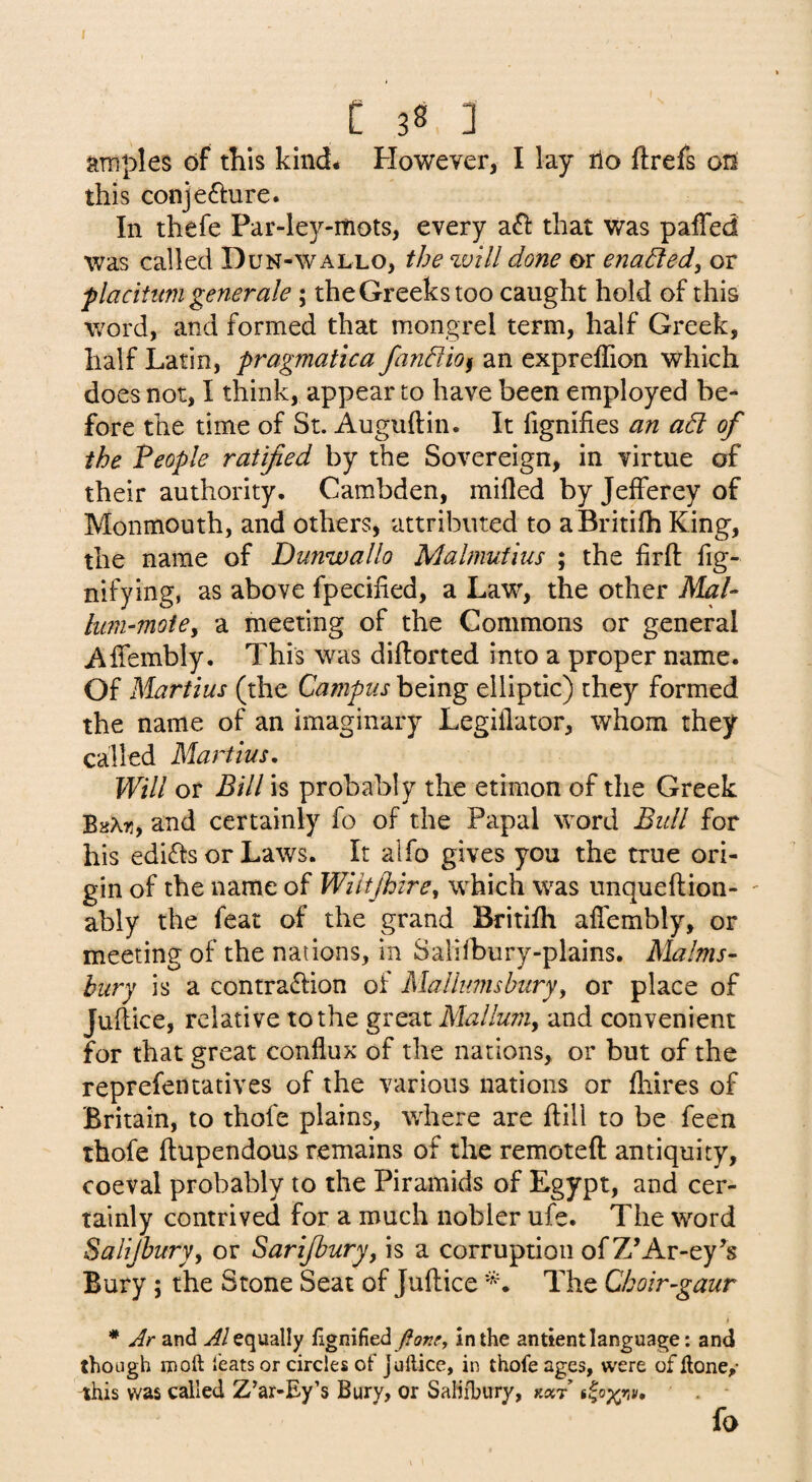 araples of this kind* However, I lay ilo ftrefs 012 this conjefture. In thefe Par-ley-mots, every a£l: that was palTed was called Dun-wallo, the %vlll done or enabled, or flacittm generale; the Greeks too caught hold of this word, and formed that mongrel term, half Greek, half Latin, pragmatica fandlio^ an exprelTion which does not, I think, appear to have been employed be¬ fore the time of St. Auguftin. It fignifies an ad of the People ratified by the Sovereign, in virtue of their authority. Cambden, milled by Jefferey of Monmouth, and others, attributed to aBritilh King, the name of Dunwallo Malmufius ; the firft fig- nifying, as above fpecihed, a Law, the other Mai- hmi-moiey a meeting of the Commons or general Affembly. This was diftorted into a proper name. Of Martius (the Campus being elliptic) they formed the name of an imaginary Legillator, whom they called Martius, Will or Bill is probably the etimon of the Greek BsAti, and certainly fo of the Papal word Bidl for his edicts or Laws. It alfo gives you the true ori¬ gin of the name of Wiltjhirey which was unqueftion- ' ably the feat of the grand Britilh affembly, or meeting of the nations, in Salilbury-plains. Malms- bury is a contra61:ion of Mallumsburyy or place of Juftice, relative to the great Malluniy and convenient for that great conflux of the nations, or but of the reprefentatives of the various nations or fliires of Britain, to thofe plains, where are ftill to be feen thofe ftupendous remains of the remoteft antiquity, coeval probably to the Piramids of Egypt, and cer¬ tainly contrived for a much nobler ufe. The word Salijhury, or Sarifbury^ is a corruption of Z’Ar-ey’s Bury; the Stone Seat of Juftice The Choir-gaur * Jr and equally fignified in the an tient language: and though ID oft feats or circles of Juftice, in thofe ages, were of ftone/ ihis was called Z’ar-Ey’s Bury, or Saliibury, fo