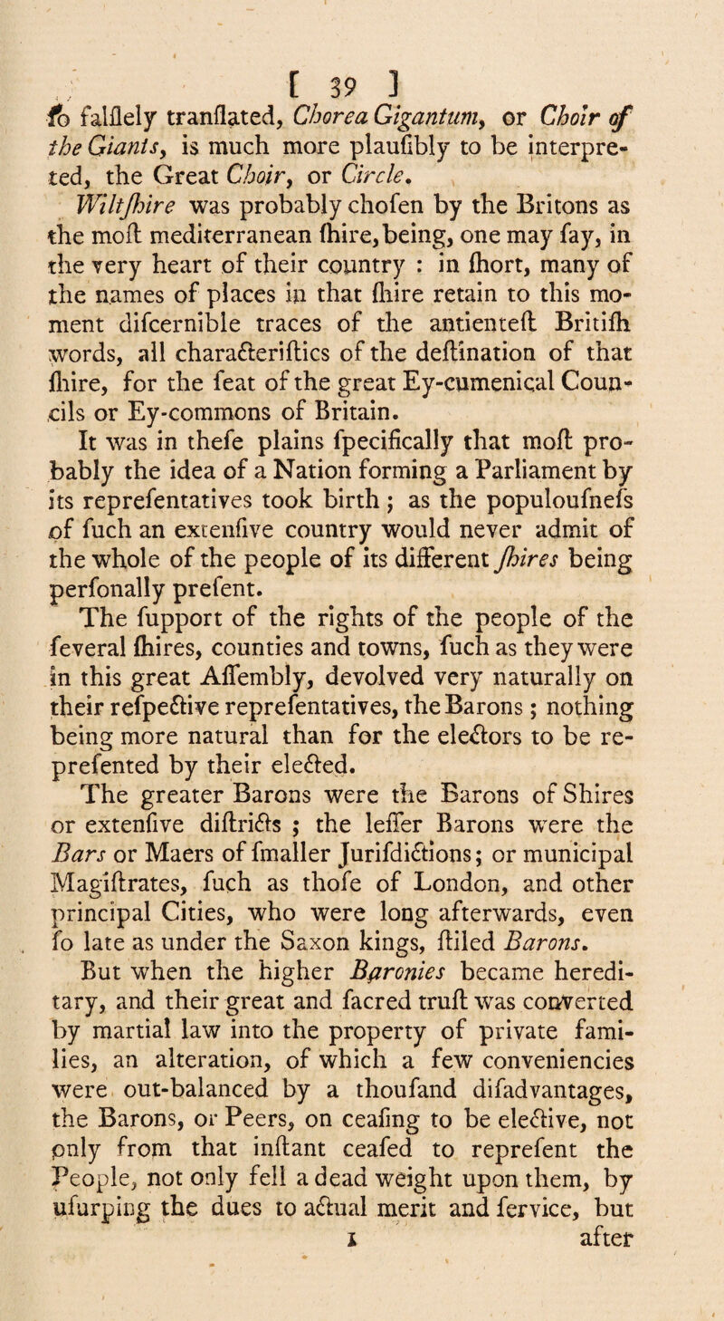 fo falflely tranfiated, Chorea Gigantiimy or Choir of the GianiSy is much more plaufibly to be interpre¬ ted, the Great Choiry or Circle. Wiltjlnre was probably chofen by the Britons as the moil mediterranean (hire, being, one may fay, in the very heart of their country : in fliort, many of the names of places in that (hire retain to this mo¬ ment difcernible traces of the antienteil Britifh words, all charafteriftics of the deftination of that fliire, for the feat of the great Ey-cumeniqal Coun¬ cils or Ey-commons of Britain. It was in thefe plains fpecifically that moil pro¬ bably the idea of a Nation forming a Parliament by its reprefentatives took birth; as the populoufnefs of fuch an extenfive country would never admit of the whole of the people of its different /hires being perfonally prefent. The fupport of the rights of the people of the feveral (hires, counties and towns, fuch as they were in this great Alfembly, devolved very naturally on their refpeftive reprefentatives, the Barons; nothing being more natural than for the ele45i:ors to be re- prefented by their elected. The greater Barons were the Barons of Shires or extenfive di(lri61s ; the leffer Barons were the Bars or Maers of fmaller Jurifdi6tlons; or municipal Magiftrates, fuch as thofe of London, and other principal Cities, who were long afterwards, even fo late as under the Saxon kings, (bled Barons. But when the higher Baronies became heredi¬ tary, and their great and facred trull was converted by martial law into the property of private fami¬ lies, an alteration, of which a few conveniencies were out-balanced by a thoufand difadvantages, the Barons, or Peers, on ceafmg to be ele£i:ive, not only from that inftant ceafed to reprefent the People, not only fell a dead weight upon them, by ufurping the dues to aflual merit and fervice, but I after