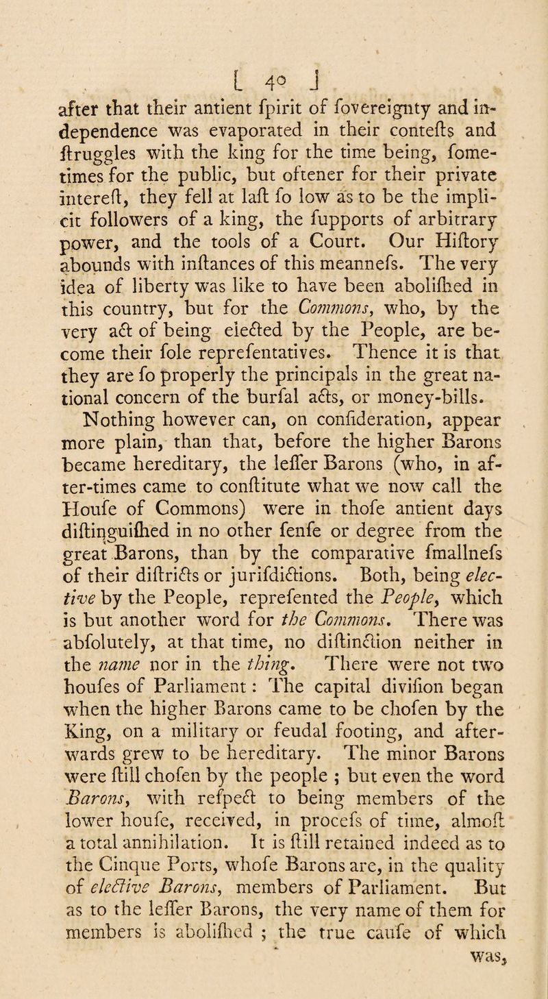 L 4° J after that their antlent fpirit of fovereignty and in¬ dependence was evaporated in their contefls and llruggles with the king for the time being, fome- times for the public, but oftener for their private iiitereh, they fell at laft fo low as to be the impli¬ cit followers of a king, the fupports of arbitrary power, and the tools of a Court. Our Hiflory abounds with inftances of this meannefs. The very idea of liberty was like to have been abolilhed in this country, but for the Commons, who, by the very a6): of being elefted by the People, are be¬ come their foie reprefentatives. Thence it is that they are fo properly the principals in the great na¬ tional concern of the burfal adls, or money-bills. Nothing however can, on conhderation, appear more plain, than that, before the higher Barons became hereditary, the lefler Barons (who, in af¬ ter-times came to conftitute what we now call the Houfe of Commons) were in thofe antient days diftiiiguiflied in no other fenfe or degree from the great Barons, than by the comparative fmallnefs of their diflricls or jurifdi^lions. Both, being elec¬ tive by the People, reprefented the People, which is but another word for tbe Commons, There was abfolutely, at that time, no diftinclion neither in the name nor in the thing. There were not two houfes of Parliament: The capital divifion began when the higher Barons came to be chofen by the King, on a military or feudal footing, and after¬ wards grew to be hereditary. The minor Barons were flill chofen by the people ; but even the word Barons, with refpefl to being m.embers of the lower houfe, received, in procefs of time, almoil a total annihilation. It is flill retained indeed as to the Cinque Ports, whofe Barons are, in the quality of elective Barons, members of Parliament. But as to the lefTer Barons, the very name of them for members is abolifltcd ; the true caufe of which was.