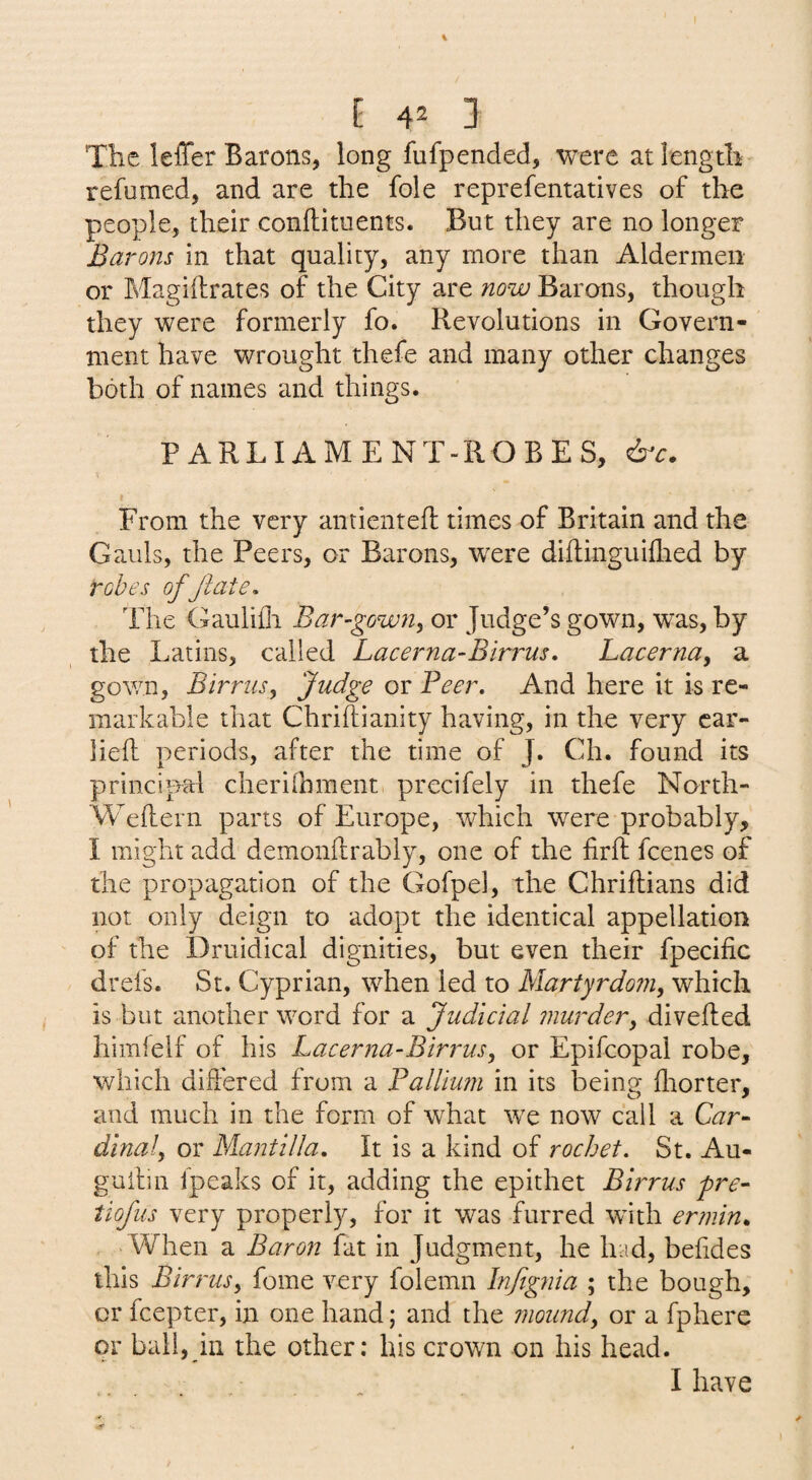 The IelTer Barons, long fufpended, were atiengtli^ refumed, and are the foie reprefentatives of the people, their conftiments. But they are no longer Barons in that quality, any more than Aldermen or Magiftrates of the City are now Barons, though they were formerly fo. Revolutions in Govern¬ ment have wrought thefe and many other changes both of names and things. PARLIAMENT-ROBES, From the very antientefl: times of Britain and the Gauls, the Peers, or Barons, were diftinguiflied by robes of Jiate. The Gaulifli Bar-gown^ or Judge’s gown, was, by the Latins, called Lacerna^Birrus, Lacerna, a gown, Birrusy Judge or Beer. And here it is re¬ markable that Chriftianity having, in the very car- lied periods, after the time of J. Ch. found its principal cherilbment. precifely in thefe North- Wedern parts of Europe, which were probably, I might add demondrably, one of the fird fcenes of the propagation of the Gofpel, the Chridians did not only deign to adopt the identical appellation of the Druidical dignities, but even their fpecific drefs. St. Cyprian, when led to Martyrdom, which is but another word for a Judicial murder, diveded himfeif of his Lacerna-Birrus, or Epifcopal robe, which didered from a FalUum in its being drorter, and much in the form of what w'e now call a Car- dinal, or Mantilla. It is a kind of rochet. St. Au- gudin fpeaks of it, adding the epithet Birrus fre- tiofus very properly, for it was furred with er?nin. When a Baron fat in Judgment, he had, befides this Birrus, fome very folemn Infignia ; the bough, or fcepter, in one hand; and the mound, or a fphere or ball, ill the other: his crown on his head. I have