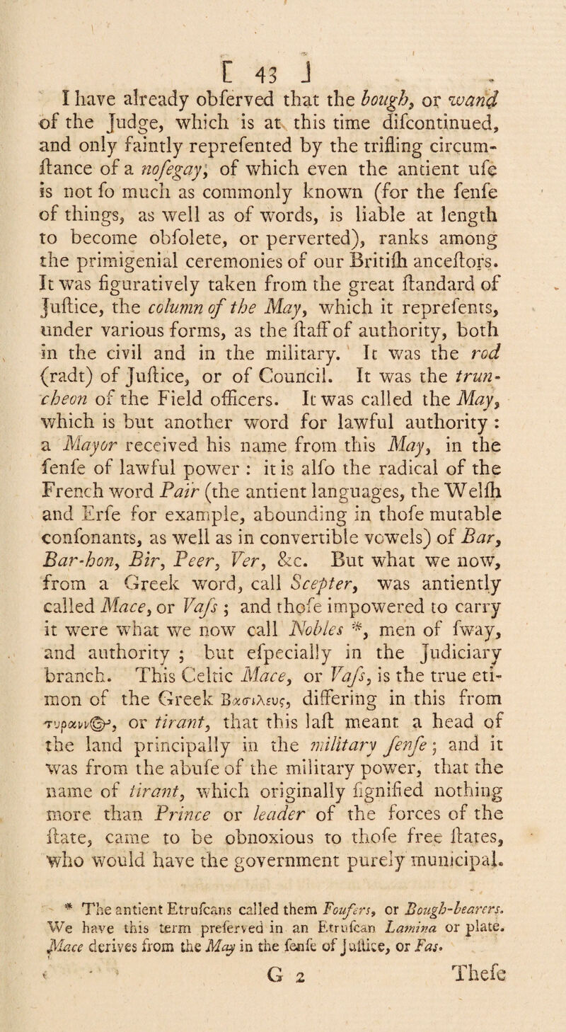 C 43 J I have already obferved that the bought or wani of the Judge, which is at this time difcontinued, and only faintly reprefented by the trifling circum- ftance of a nofegay^ of which even the ancient ufe is not fo much as commonly known (for the fenfe of things, as well as of words, is liable at length to become obfolete, or perverted), ranks among the primigenial ceremonies of our Britifli anceflors. It was figuratively taken from the great ftandard of Juftice, the column of the May, which it reprefents, under various forms, as the flaff of authority, both in the civil and in the military. It was the rod (radt) of Juftice, or of Council. It was the trun¬ cheon of the Field officers. It was called the May, v/hich is but another word for lawful authority: a Mayor received his name from this May, in the fenfe of lawful power : it is alfo the radical of the French word Fair (the antient languages, the Welfti and Erfe for example, abounding in thofe mutable confonants, as well as in convertible vo’wels) of Bar, Bar-hon, Bir, Beer, Ver, &c. But what we now, from a Greek v/ord, call Scepter, was anciently called Mace, or Vafs ; and thofe impowered to carry it were what we now call Nobles men of fway, and authority ; but efpecially in the Judiciary branch. This Celtic Mace, or Vafs, is the true eti- mon of the Greek 'B>x(riK£vg, differing in this from or tirant, that this laft meant a head of the land principally in the military fenfe; and it was from the abufe of the military power, that the name of tirant, which originally fignified nothing more than Prince or leader of the forces of the ilate, came to be obnoxious to thofe free flares, who would have the government purely municipal. * The antient Etrulcans called them Foufers, or Bough-bearers. We have this term preferved in an Eitrufcan Lamina or plate. place derives from the Ma^ in the fenfe of Juilite, or Fas* G 2 V » Thefe