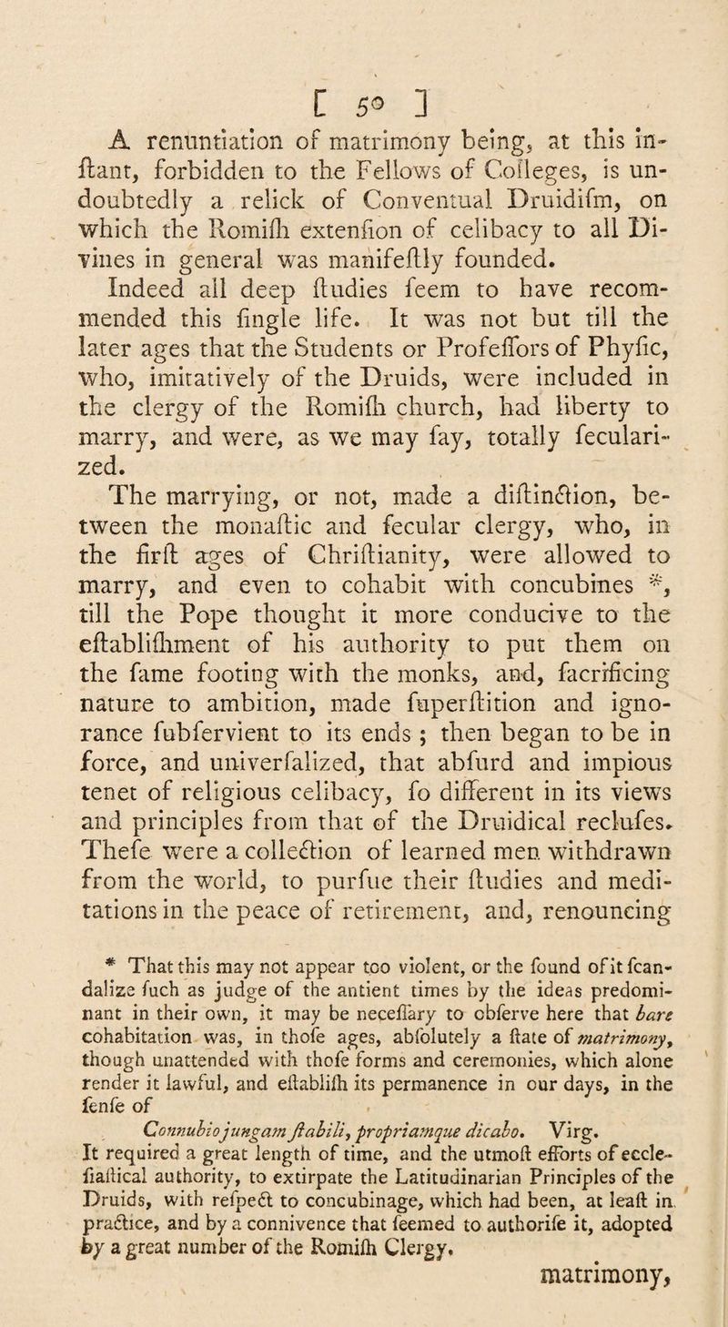 A reniintiatlon of matrimony being, at this in- ftant, forbidden to the Fellows of Colleges, is un¬ doubtedly a relick of Conventual Druidifm, on which the llomidi exteniion of celibacy to all Di- viiies in general was mahifeflly founded. Indeed all deep ftudies feem to have recom¬ mended this lingle life. It was not but till the later ages that the Students or Profeffors of Phyfic, who, imitatively of the Druids, were included in the clergy of the Romifh church, had liberty to marry, and were, as we may fay, totally feculari- zed. The marrying, or not, made a diftin^lion, be¬ tween the monaftic and fecular clergy, who, in the firib ages of Chriflianity, were allowed to marry, and even to cohabit with concubines till the Pope thought it more conducive to the eftablifliment of his authority to put them on the fame footing with the monks, and, facrrficing nature to ambition, made fuperftition and igno¬ rance fubfervient to its ends; then began to be in force, and univerfalized, that abfurd and impious tenet of religious celibacy, fo different in its views and principles from that of the Druidical reclufes. Thefe w^ere a colle£fion of learned men withdrawn from the world, to purfiie their fludies and medi¬ tations in the peace of retirement, and, renouncing * That this may not appear too violent, or the found of it fcan- dalize fuch as judge of the antient times by the ideas predomi¬ nant in their own, it may be neceflary to cbferve here that iare cohabitation was, in thofe ages, abfolutely a ftate of matrimony^ though unattended with thofe forms and ceremonies, which alone render it lawful, and eftablilh its permanence in our days, in the fenfe of Connuhiojimgam Jiabili, propriamqiie dicalo, Virg. It required a great length of time, and the utmoft efforts of eccle- fiallical authority, to extirpate the Latitudinarian Principles of the Druids, with refpedl to concubinage, w'hich had been, at leaft in. pradlice, and by a connivence that feemed to authorife it, adopted by a great number of the Romilh Clergy. matrimony,