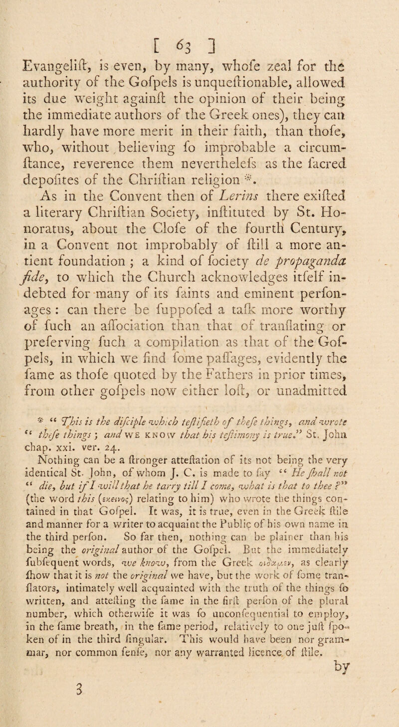 [ ^3 ] Evaiigelift, is even, by many, whole zeal for the authority of the Gofpels is unqueflionabie, allowed its due Vv^eight againd: the opinion of their being the immediate authors of the Greek ones), they can hardly have more merit in their faith, than thofe, who, without believing fo improbable a circum- fi:ance, reverence them neverthelefs as the facred depoiites of the Clirhlian religion As in the Convent then of Lerlns there exifted a literary Chriftian Society, inftituted by St. Ho¬ nor atus, about the Clofe of the fourth Century, in a Convent not improbably of dill a more an- dent foundation ; a kind of fociety cle propaganda jide^ to which the Church acknowledges itfelf in¬ debted for many of its faints and eminent perfon- ages : can there be fuppofed a tafk more worthy of fuch an aifociation than that of tranilatiiig or preferring fuch a compilation as that of the Gof- pels, in which we find fome paffages, evidently the fame as thofe quoted by the Fathers in prior times, from other gofpels now either loll, or unadmitted “ ^Joh is the difclph njohlch iepifieih of thefe things, and'ivrote thfe things ; and w£ know that his tefimo?iy is trueh^ St. John chap. xxi. ver. 24. Nothing can be a ilronger atteftation of its not being the very identical St. John, of whom J. C. is made to fay ‘‘ He Jhall not “ die, hut if I -ivillthat he tarry till 1 come, njohat is that to thee f’* (the word this relating to him) who wrote the things con¬ tained in that Gofpel. It was, it is true, even in the Greek kile and manner tor a writer to acquaint the Public of his own name in the third perfon. So far then, nothing can be plainer than his being the original author of the Gofpel. But the immediately fubfequent words, <vje kno-oj, from the Greek as clearly ihow that it is not the original we have, but the work of fome tran- Bators, intimately well accjuainted with the truth of the things fo written, and atteking the fame in the firll perlbn of the plural number, which otherwife it was fo unconfequential to employ, in the fame breath, in the fame period, relatively to one juft fpo- ken of in the third lingular. This would have been nor gram¬ mar, nor common fenfe, nor any warranted licence of ftile. by 3