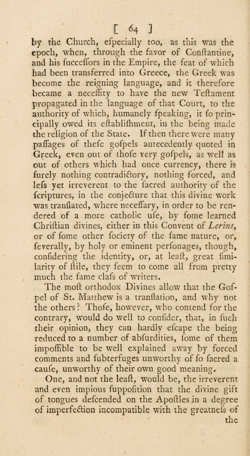 by the Church, efpecially too, as this was the epoch, when, through the favor of Conftantine, and his fucceffors in the Empire, the feat of which had been transferred into Greece, the Greek was become the reigning language, and it therefore became a neceility to have the nev/ Teftament propagated in the language of that Court, to the authority of which, humanely fpeaking, it fo prin¬ cipally owed its eftabliihment, in the being made the religion of the State. If then there were many paffages of thefe gofpels antecedently quoted in Greek, even out of thofe very gofpels, as well as out of others which had once currency, there is furely nothing contradictory, nothing forced, and lefs yet irreverent to the facred authority of the fcriptures, in the conjecture that this divine work was tranflated, where neceffary, in order to be ren¬ dered of a more catholic ufe, by fome learned Chriftian divines, either in this Convent of Lerins^ or of fome other fociety of the fame nature, or, feverally, by holy or eminent perfonages, though, confidering the identity, or, at lealt, great fimi- larity of ftile, they feem to come all from pretty much the fame clafs of writers. The moft orthodox Divines allow that the Gof- pel of St. Matthew is a tranflation, and why not the others ? Thofe, however, who contend for the contrary, would do well to confider, that, in fuch their opinion, they can hardly efcape the being reduced to a number of abfurdities, fome of them impoffible to be well explained away by forced comments and fubterfuges unworthy of fo facred a caufe, unworthy of their own good meaning. One, and not the leaft, would be, the irreverent and even impious fuppohtion that the divine gift of tongues defcended on the Apoftles in a degree of imperfeCIion incompatible with the greatnefs of the