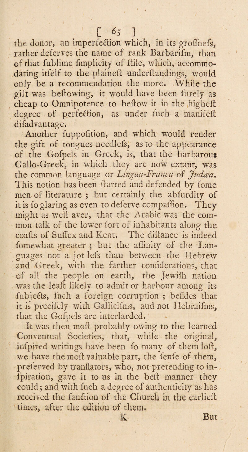 C ^5 ] tlie donor, an Imperfection which, in its groffnefs, rather deferves the name of rank Barbarifm, than of that fublime fimplicity of lliie, which, accommo- .dating itfelf to the plained underdandings, would only be a recommendation the more. While the gift was bedowing, it would have been furely as cheap to Omnipotence to bedow it in the .highed degree of perfection, as under fuch a manifed difadvantage. Another fuppodtion, and which would render the gift of tongues needlefs^ as to the appearance of the Gofpels in Greek, is, that the barbarous Gallo-Greek, in which they are now extant, was the common language or Lingua-Franca of Judcea. This notion has been darted and defended by fome men. of literature ; but certainly the abfurdity of it is fo glaring as even to deferve compalTion. They might as well aver, that the Arabic was the com¬ mon talk of the lower fort of inhabitants along the coads of Sulfex and Kent. The didance is indeed fomewhat greater ; but the affinity of the Lan¬ guages not a jot lefs than between the Hebrew and 'Greek, with the farther confiderationsj'that of all the people on earth, the Jewifh nation was the lead likely to admit or harbour among its fubjeCls, fnch a foreign corruption ; befides that it is precjfely with Gallicifms, and not Hebraifms, that the Gofpels are interlarded.' It was then mod probably owing to the learned Conventual Societies, that, while the original, infpired writings have been fo many of them lod, we have the mod valuable part, the fenfe of them, ’ preferved by tranfiators, who, not pretending to in- fpiration, gave it to us in the bed manner they could; and with fuch a degree of authenticity as has received the fanClion of the Church in the earlied times, after the edition of them.