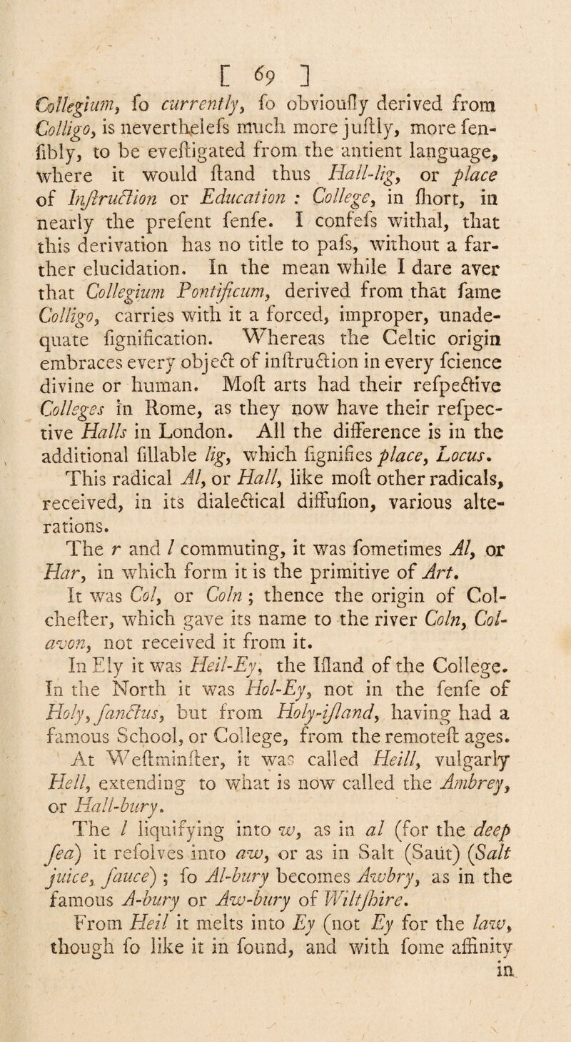 C <59 ] Collegium^ fo currently^ fo obvioufly derived from ColligOy is nevertbelefs much more juftly, more fen- fibly, to be eveftigated from the antient language, where it would hand thus Hall-ligy or place of hijiruftlon or Education : CoUegCy in fliort, in nearly the prefent fenfe. I confefs withal, that this derivation has no title to pafs, without a far¬ ther elucidation. In the mean while I dare aver that Collegium Fontificum-y derived from that fame ColligOy carries with it a forced, improper, unade- quate fignificatlon. Whereas the Celtic origin embraces every obje£l: of in{lru6i:ion in every fcience divine or human. Molt arts had their refpe^dve Colleges in Rome, as they now have their refpec- tive Halls in London. All the difference is in the additional fillable ligy vrhich hgiiifies placcy Locus* This radical Aly or Hally like moll other radicals, received, in its diale6i:ical diffufion, various alte¬ rations. The r and / commuting, it was fometimes Aly or Hary in which form it is the primitive of Art* It was Coly or Coin ; thence the origin of Col- chefler, which gave its name to the river Colny CoU avony not received it from it. In Ely it was Heil-Ey, the Ifland of the College. In the North it was Hol-Ejy not in the fenfe of Holyy fandlusy but from Holy-iflandy having had a famous School, or College, from the remoteft ages. At Weftminller, it was called Heilly vulgarly Hell, extending to what is now called the Ambrey, or Hall-bury* The / lic|uifying into w, as in al (for the deep fea) it refolves into aw, or as in Salt (Saiit) {f>alt juicey fauce') ; fo Al-bury becomes Awbry, as in the famous A-bury or Aw-bury of Wiltjhire, From Heil it melts into Ey (not Ey for the law, though fo like it in found, and with fome affinity in