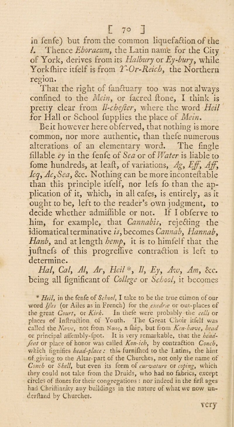 in fenfe) but from the common liquefaftion of the L Thence Eboracum^ the Latin nam'e for the City of York, derives from its Halhury ox Ey-hury^ while Yorkfhire itfeif is from T-Or-Reichy the Northern region. That the right of fancluary too was not always confined to the Mein^ or facred flone, I think is pretty clear from ll-cheftery where the word Heil for Hall or School fupplies the place of Mein. Beit however here obferved^ that nothing is more common, nor more authentic, than thefe numerous alterations of an elementary word. The fingle lillable ey in the fenfe of Sea or of Water is liable to fome hundreds, at leaf!, of variations, Ag^ Eff, Aff^ Icq, Ac, Sea, &c. Nothing can be more incontefl:able than this principle itfeif, nor lefs fo than the ap¬ plication of it, which, in all cafes, is entirely, as it ought to be, left to the reader’s own judgment, to decide whether admiffible or not. If I obferve to him, for example, that Cannabis, rejeffing the idiomatical terminative is, becomes Caiinah, Hannah, Hanb, and at length hejnp, it is to himfeif that the juftnefs of this progrelTive contraffion is left to determine. Hal, Cal, Al, Ar, Heil'^, II, Ey, Aw, Am, See. being all fignificant of College or School, it becomes *' Heilf in the fenfe of School, I take to be the true etimon of our word JJJes (or Ailes as in French) for the exedres or out-places of the great Court, or Kirk. In thefe were probably the cells or places of Inftrudion of Youth. The Great Choir itfeif was called the Na^ve, not from Naoj, a fnip, but from Ken-ha'-ve, head or principal aifembly-fpot. It is very remarkable, that the head- feat or TplsizQ o^hor^ox cdi\e6. Kosi-ich, by contradion Conch, which fignilies head-place: this furnifned to the Latins, the hint of giving to the Altar-part of the Churches, not only the name of Conch or Shell, but even its form of curvature or coping, which they could not take from the Druids, who had no fabrics, except circles of ttones for their congregations : nor indeed in the firfl ages had Chridianity any buildings in the nature of what we now un¬ derhand by Churches. very