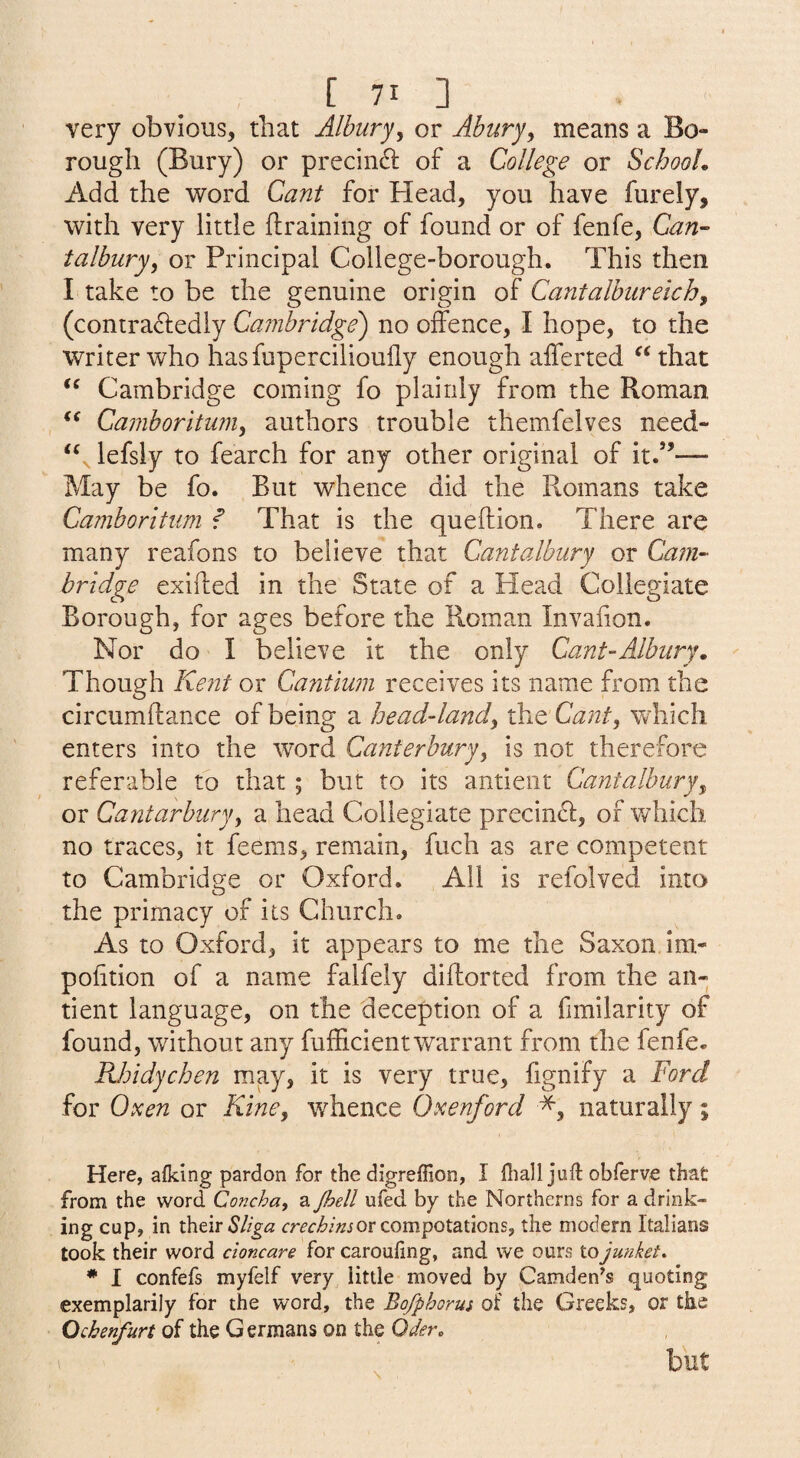 very obvious, that Albury, or Abury^ means a Bo¬ rough (Bury) or precin^l of a College or SchooL Add the word Cant for Head, you have furely, with very little ftraining of found or of fenfe, Can^ talbury, or Principal College-borough. This then I take to be the genuine origin of Cantalbiireich^ (contra^ledly Cambridge) no offence, I hope, to the writer who hasfupercilioufly enough afferted “that “ Cambridge coming fo plainly from the Roman Camboritum^ authors trouble themfelves need- “ lefsly to fearch for any other original of it.”— May be fo. But whence did the Romans take Camboritum f That is the queftion. There are many reafons to believe that Cantalbury or Cam-- bridge exifted in the State of a Head Collegiate Borough, for ages before the Roman Invaiion. Nor do I believe it the only Cant-Albury, Though Ke7it or Cantium receives its name from the circumftance of being a head-land^ the Cant^ wdiich enters into the word Canterbury^ is not therefore referable to that ; but to its antieiit Cantalbury^ or Cantarbiiryy a head Collegiate precincl, of which no traces, it feems, remain, fuch as are competent to Cambridge or Oxford. All is refolved into the primacy of its Church. As to Oxford, it appears to me the Saxon im- polition of a name falfely diftorted from the an- tient language, on the deception of a fimilarity of found, without any fufffcientwarrant from the fenfe. Rhidychen may, it is very true, fignify a Ford for Oxen or Kine, whence Oxenford naturally; Here, afking pardon for the digreflion, I fliall juft obferve that from the word Concha, a Jhell ufed by the Northerns for a drink¬ ing cup, in t\itirSliga crechinsor compotations, the modern Italians took their word cioncare for carouling, and we ours to junket* * I confefs myfelf very little moved by Camden^s quoting exemplarily for the word, the Bofphorus of the Greeks, or the Qcherifurt of the Germans on the Oder* \