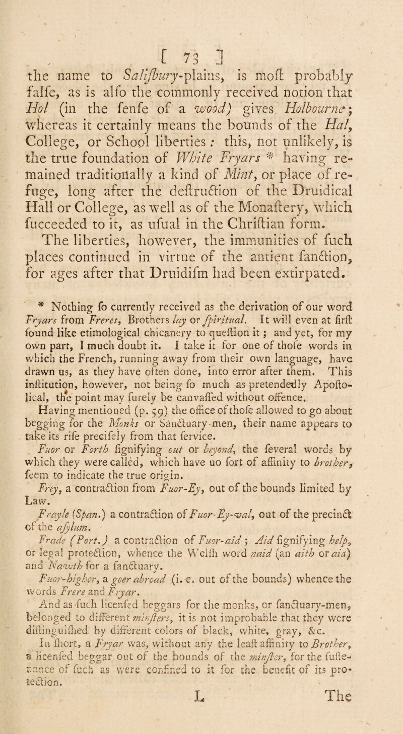 _ [ 73_ ] _ the name to S^/z^fej-plainSj is mofl: probably falfe, as is alfo the commonly received notion that' Hoi (in the fenfe of a wood) gives Holbounw^^ tvhereas it certainly means the bounds of the Hal, College, or School liberties • this, not unlikely, is the true foundation of White Frjars having re-* mained traditionally a kind of Mint, or place of re¬ fuge, long after the de(lru61'ion of the Druidical Hall or College, as well as of the Monaftery, wdiicli fucceeded to it, as ufual in the Chriftian form. The liberties, however, the immunities of fuch places continued in virtue of the antient fan61:ion^ for ages after that Druidifm had been extirpated. * Nothing fo currently received as the derivation of our word Fryars from Freres, Brothers lay or fpiritual. It will even at firft found like etimoiogical chicanery to queflion it; and yet, for my own part, I much doubt it* I take it for one of thofe words in v/hich the French, running away from their own language, have drawn us, as they have often done, into error after them. This inftitution, however, not being fo much as pretendedly Apollo- lical, the point may furely be canvaiTed without olfence. Having mentioned (p. 59) the office of thofe allowed to go about begging for the Monks or Stincluary men, their name appears to take its rife precifely from that fervice, Fuor or Forth fignifying out or beyond^ the leveral w'ords by which they were called, which have uo fort of affinity to brother, feem to indicate the true origin. Frey, a contradlion from Fuor-Ey, out of the bounds limited by Law. Frayle [Fpan.') a contraflion of Fuor-Ey-'ioal, out of the precindt of the afyliim, Trade (Port.) a contradlion of Fuor-aid ; Aid fignifying help, or legal protedion, whence the Wclfh word 7iaid (an aith qt aid) and hanxjth for a fandluary. Fuor-highcr, 2, goer abroad (i. -e, out of the bounds) whence the words Frere and Fryar. And as Fuch licenfed beggars for the monks, or fandtuary-men, belonged to diffierent 7nh>Jiers, it is not improbable that they were dikinguifhed by diffierent colors of black, white, gray, &c. In ffiort, a Fryar was, without any the leak affinity to Brother, a licenfed beggar out of the bounds of the minjler, for the fuke- nance of fuch as were con.ffiied to it for the benefit of its pro* tedlio»n,