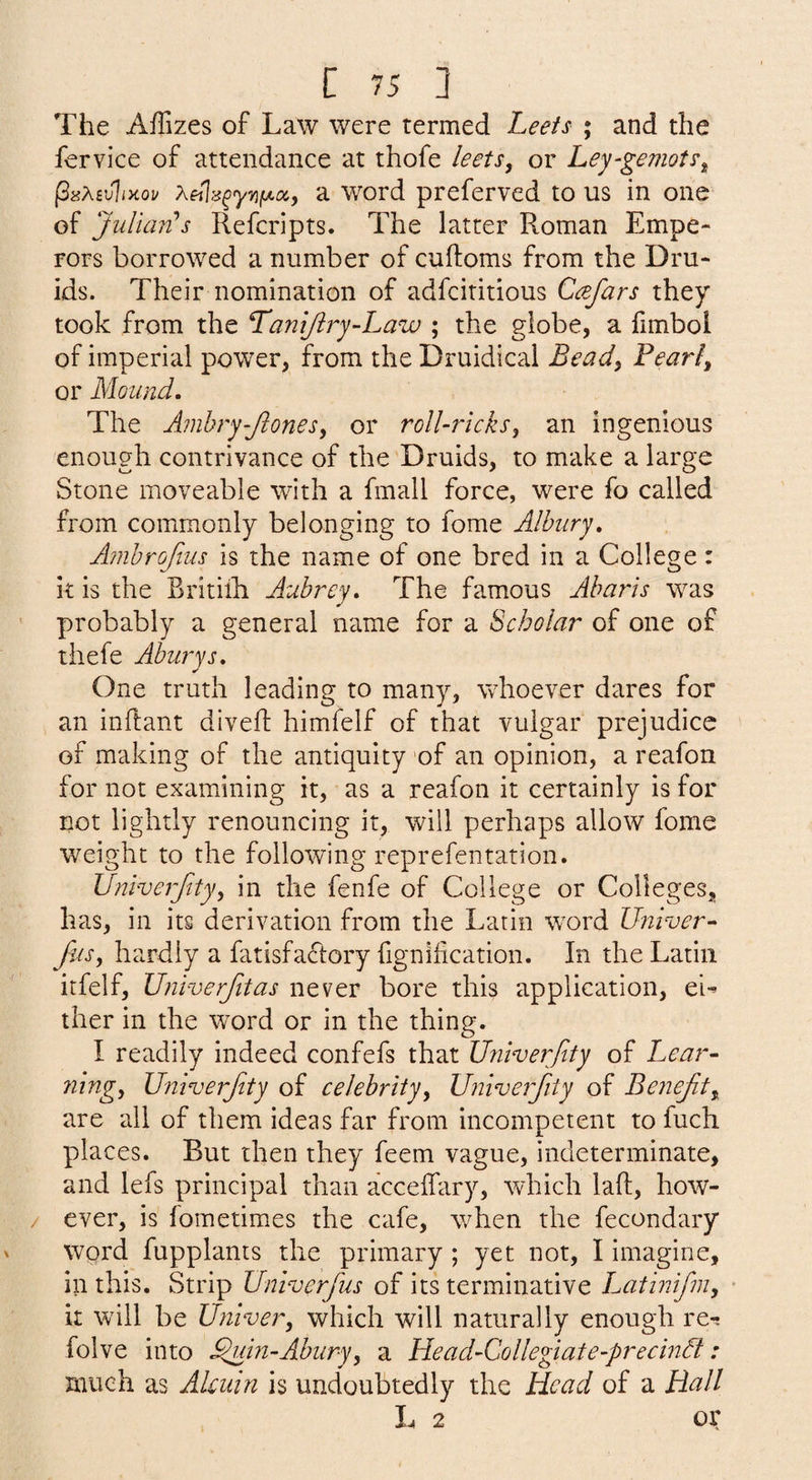 The Affizes of Law were termed Leeis ; and the fervice of attendance at thofe leets, or Ley-gemot?^ PisMvliKov Xei%^y7ifAccf a word preferved to us in one of JuUari!s Refcripts. The latter Roman Empe¬ rors borrowed a number of cuftoms from the Dru¬ ids. Their nomination of adfcititious Ccefars they took from the 'Tanijiry-Law ; the globe, a fimbol of imperial power, from the Druidical Bead, Feari^ or Mound. The Amhry-Jlones^ or roll-ricks, an ingenious enough contrivance of the Druids, to make a large Stone moveable with a fmall force, were fo called from commonly belonging to fome Alhury, Ambrojlus is the name of one bred in a College: it is the Britilh Aubrey. The famous Aharis was probably a general name for a Scholar of one of thefe Aburys. One truth leading to many, whoever dares for an inftant divefl: himfelf of that vulgar prejudice of making of the antiquity of an opinion, a reafon for not examining it, as a reafon it certainly is for not lightly renouncing it, will perhaps allow fome weight to the following reprefentation. Univerfity, in the fenfe of College or Colleges, has, in its derivation from the Latin wwd Univer^ Jus, hardly a fatisfaftory fignification. In the Latin itfelf, Uni-verfitas never bore this application, ei-> ther in the w^ord or in the thing. I readily indeed confefs that Univerfity of Lear¬ ning, Univerjtty of celebrity, Univerfity of Benejif, are all of them ideas far from incompetent to fuch places. But then they feem vague, indeterminate, and lefs principal than acceifary, which laft, how¬ ever, is fometimes the cafe, w^hen the fecondary word fupplants the primary ; yet not, I imagine, in this. Strip Univerfus of its terminative Latinifm, • it wail be Univer, which will naturally enough re-; folve into ^in-Abury, a Head-Collegiate-precindt: much as Alcuin is undoubtedly the Head of a Hall L 2 or