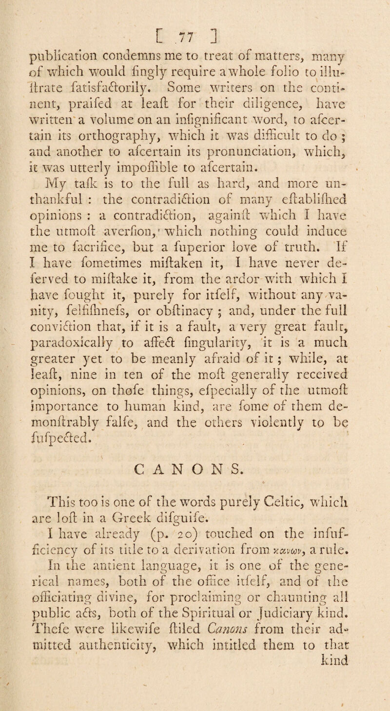 publication condemns me to treat of matters^ many of which would fingly require a whole folio to illu- lirate fatisfaflorily. Some writers on the couth nent, praifed at ieall for their diligence, have written'a volume on an infignificant word, to afcer- tain its orthography, which it was difficult to do ; and another to afcertain its pronunciation, which, it was utterly impoffible to afcertain. My talk is to the full as hard, and more un¬ thankful : the contradiclion of many ehablilhed opinions : a contradiflion, agaiiiil wdiich I have the utmoft averfion,; which nothing could induce me to facrihce, but a fuperior love of truth. If I have fometimes miflaken it, I have never de- ferved to miftake it, from the ardor with which I have fought it, purely for itfelf, without any wa- nity, felhffinefs, or obftinacy ; and, under the full conviction that, if it is a fault, a very great fault, paradoxically to affe^ fingularity, 'it is a much greater yet to be meanly afraid of it ; while, at leafl, nine in ten of the moll generally received opinions, on thofe things, efpecially of the utmoff importance to human kind, are fome of them de- monflrably falfe, and the others violently to be fufpedled. CANONS. This too is one of the words purely Celtic, which are loft in a Greek difguife. I have already (p. 20) touched on the infuf- ficiency of its tide to a derivation from a rule. In the antient language, it is one of the gene* ideal names, both of the office itfelf, and of the officiating divine, for proclaiming or chaunting all public afts, both of the Spiritual or Judiciary kind. Thefe were iikewife ftiled Canons from their ad** mitted authenticity, which intitled them to that