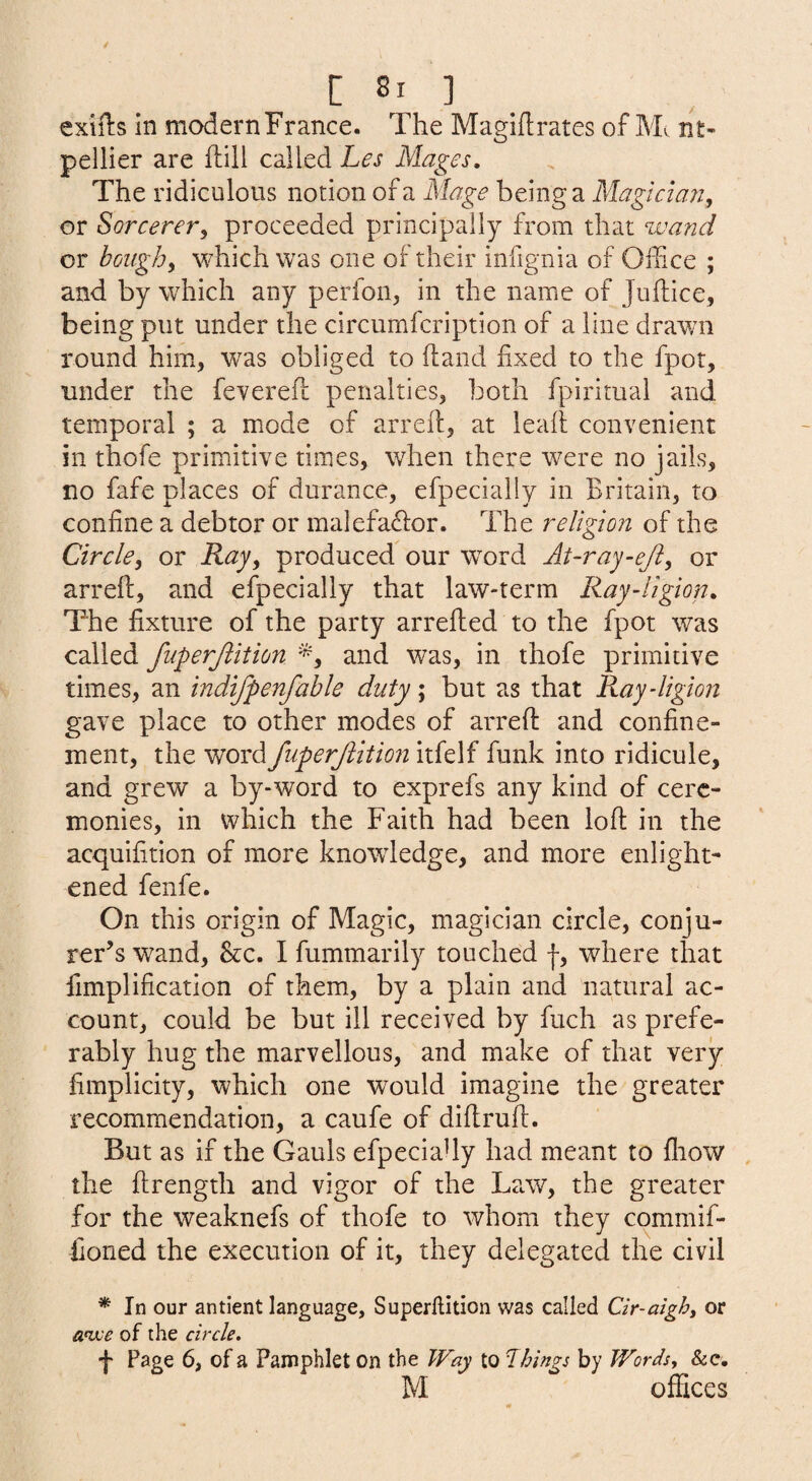 exiils in modern France. The Magifl:rates of Mv nt- pellier are ftill called Les Mages. The ridiculous notion of a Mage being d, Alaglelaa, or Sorcerery proceeded principally from that wand or houghy which was one of their infignia of Office ; and by which any perfon, in the name of Juftice, being put under the circumfcription of a line drawn round him, was obliged to ftand fixed to the fpot, under the feverefl: penalties, both fpiritual and temporal ; a mode of arrefl, at leaft convenient in thofe primitive times, when there were no jails, no fafe places of durance, efpecially in Britain, to confine a debtor or malefa6lor. The religion of the Circlcy or Rajy produced our word At-ray-ej2y or arreft, and efpecially that law-term Ray-Hgion. The fixture of the party arrefled to the fpot was called fuperjiition '^y and was, in thofe primitive times, an indifpenfable duty; but as that Ray-ligion gave place to other modes of arreft and confine¬ ment, the word fuperjlition itfelf funk into ridicule, and grew a by-word to exprefs any kind of cere¬ monies, in which the Faith had been loft in the acquifition of more knowledge, and more enlight¬ ened fenfe. On this origin of Magic, magician circle, conju¬ rer’s wand. Sec. I fummarily touched |, where that fimplification of them, by a plain and natural ac¬ count, could be but ill received by fuch as prefe¬ rably hug the marvellous, and make of that very fimplicity, which one would imagine the greater recommendation, a caufe of diftruft. But as if the Gauls efpeciaUy had meant to fliow the ftrength and vigor of the Law, the greater for the weaknefs of thofe to whom they commif- fioned the execution of it, they delegated the civil * In our antient language, Superllition was called Cir-aighy or anxe of the cirde, f Page 6, of a Pamphlet on the Way to things by Words, &c. M offices