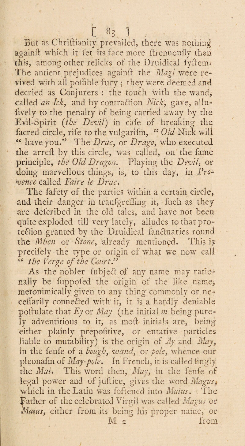 But as Chriftianity prevailed, there was notiiiiig againft which it fet its face more flrenucufly thaxi this, among other relicks of the Druidical fyhemi The antient prejudices againfl the Magi were re¬ vived with all poffible fury ; they were deem^ed and decried as Conjurers : the touch vvith the wand^ called an Ick^ and by contradion Nick, gave, allii- fively to the penalty of being carried away by the Evil-Spirit (the Devil) in cafe of breaking the facred circle, rife to the vulgarifm, Old Nick will haveyoud’ The Drac, or D?'ago, who executed, the arreft by this circle, was called, on the fame principle, the Old Dragon. Playing the Devil^ or doing marvellous things, is, to this day, in Pro^ vence called Faire le Drac, The fafety of the parties within a certain circle, and their danger in tranfgrelTing it, fuch as they a're defcribed in the old tales, and have not been quite exploded till very lately, alludes to that pro- tedlion granted by the Druidical fandluaries round the Mhen or Stone^ already mentioned. This is precifely the type or origin of what we now call the Verge of the Court. As the nobler fubjedl of any name may ratio¬ nally be fuppofed the origin of the like name^ metonimically given to any thing commonly or ne- . celTarily connethed with it, it is a hardly deniable pollulate that Ey or May (the initial m being pure¬ ly adventitious to it, as mod initials are, being either plainly prepofitive, or entative particles liable to mutability) is the origin of Ay and May^ in the fenfe of a bought wand^ or pole^ whence our pleonafm of May foie. In French, it is called hngly the Mau This word then, May, in the fenfe of legal power and of juft ice, gives the wwd Magus ^ which in the Latin was foftened into Maius. The Father of the celebrated Virgil was called Magus or Maius, either from its being his proper name, or M 2 from