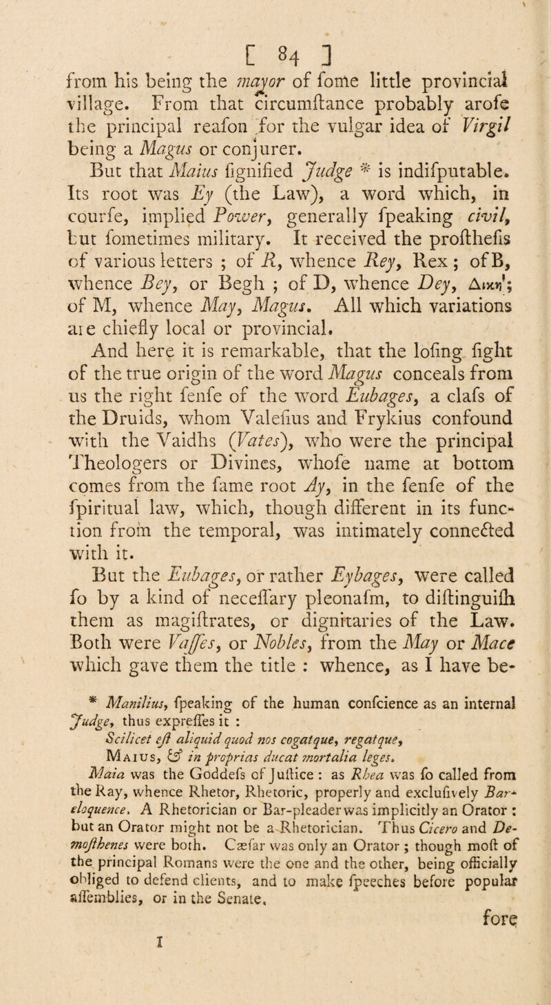 s C 84 ] _ from his being the ?najor of fome little provinciai village. From that circumftance probably arofe the principal reafon for the vulgar idea of Virgil being a Magus or conjurer. But that Mains fignified Judge * is indifputable. Its root was Ey (the Law), a word which, in courfe, implied Power, generally fpeaking civil, but fometimes military. It received the profthefis of various letters ; of R, whence Rey, Rex ; of B, whence Bey, or Begh ; of D, whence Dey, AiW; of M, whence May, Magus, All which variations are chiefly local or provincial. And here it is remarkable, that the lofing fight of the true origin of the word Magus conceals from us the right fenfe of the word Eubages, a clafs of the Druids, whom Valefius and Frykius confound with the Vaidhs {Yates'), who were the principal Theologers or Divines, whofe name at bottom comes from the fame root Ay, in the fenfe of the fpirituai law, which, though different in its func¬ tion from the temporal, was intimately connefted with it. But the Eubages, or rather Eybages, were called fo by a kind of neceffary pleonafm, to diffinguifh them as magiffrates, or dignitaries of the Law. Both were Vaffes, or Nobles, from the May or Mace which gave them the title : whence, as I have be- * Manilius, fpeaking of the human confcience as an internal Judge, thus expreffes it : Scilicet eji aliquid quod nos cogatque, regatque, Maius, ^ in proprias ducat jnortalia leges, Maia was the Goddefs of JulHce : as Rhea was fo called from the Ray, whence Rhetor, Rhetoric, properly and exclufively Bar-^ eloquence. A Rhetorician or Bar-pleader was implicitly an Orator : but an Orator might not be a Rhetorician. Thus Cicero and De- mojlhenes were both. Csefar was only an Orator; though moft of the principal Romans were the one and the other, being officially obliged to defend clients, and to make fpeeches before popular affiembiies, or in the Senate, forq I