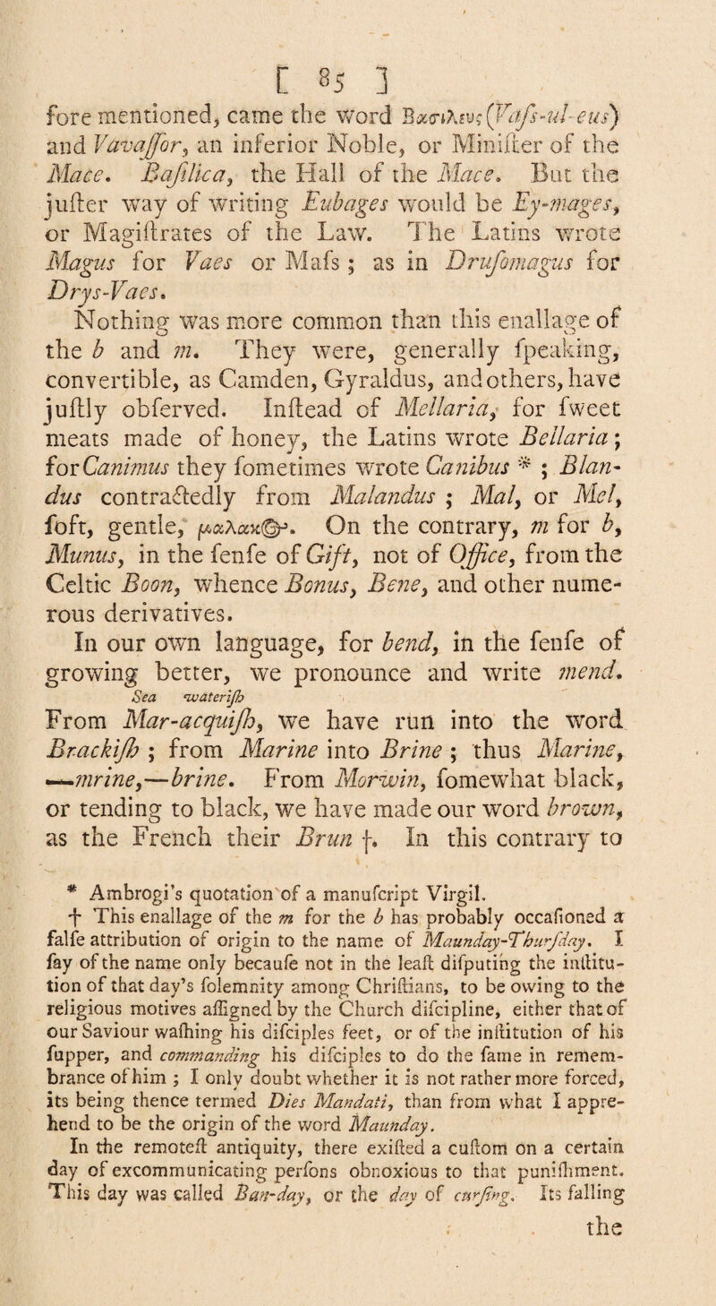 fore mentioned^ came the word ^oi^i7'^iv;Q^cffs’ul-eus) and Vavajjor^ an inferior Noble, or Minifter of the Mace, Bajilica^ the Hall of the Mace, Bat the jufter way of writing Eubages w^onld be Ey-rnages^ or Magiftrates of the Law. The Latins v/rote Magus for Vacs or Mafs; as in Drufomagus for Drys-Vaes, Nothing was more common than this enallage of the b and in. They were, generally fpeaking, convertible, as Camden, Gyraldus, and others, have juftly obferved. Inflead of Mellaria^ for fweet meats made of honey, the Latins wrote Bellaria; iovCanimus they fometimes wrote Canibus * ; Blan- dus contrafledly from Malandus ; Maly or Miely foft, gentle,' On the contrary, m for by Munusy in the fenfe of Gifty not of Office, from the Celtic Boon, whence Bonus, Bene, and other nume¬ rous derivatives. In our own language, for bend, in the fenfe of growing better, we pronounce and write mend. Sea ‘waterljh From Mar-acquijhy we have run into the word Brackiffi ; from Marine into Brine ; thus Marine, ^^mrine,—brine. From Morivin, fomewhat black, or tending to black, we have made our word brown, as the French their Brun f. In this contrary to i, * Ambrogi’s quotation'of a manufcript Virgil, This enallage of the m for the b has probably occafioned a: falfe attribution of origin to the name of Maunday-Thurfdny. I fay of the name only becaufe not in the leaft difputihg the inllitu- tion of that day’s folemnity among Chrillians, to be owing to the religious motives affignedby the Church difcipline, either that of our Saviour wafhing his difciples feet, or of the inllitution of his Tapper, and commanding his difciples to do the fame in remem¬ brance of him ; I only doubt whether it is not rather more forced, its being thence termed Dies Mandati, than from what I appre¬ hend to be the origin of the word Mannday. In the remotefl antiquity, there exifted a cuJlom on a certain day of excommunicating perfons obnoxious to that punifliment. This day was called Ban-day^ or the day of curfing. Its falling