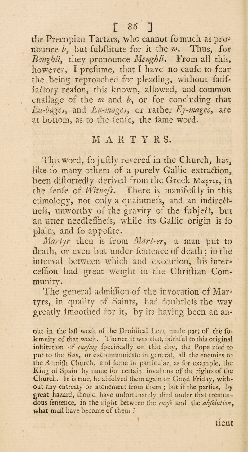 the Precopian Tartars, who cannot fo much as pro¬ nounce but fubftitute for it the /;?* Thus, for Benghlif they pronounce Menghlu From all this, however, I prefume, that I have no caufe to fear the being reproached for pleading, without fatif- factory reafon, this known, allowed, and common eiiallage of the in and Z», or for concluding that Eu-bagesy and Eu-niages, or rather Ey-mages^ are at bottom, as to the fenfe, the fame word. MARTYRS. , This word, fo juftly revered in the Church, has^ like fo many others of a purely Gallic extraflion, been dihortedly derived from the Greek in the fenfe of Witnefs, There is manifeftly in this etimology, not only a quaintnefs, and an indireft- nefs, unworthy of the gravity of the fubjeft, but an utter needleirnefs, while its Gallic origin is fo plain, and fo appofite. Martyr then is from Mart-ery a man put to death, or even but under fentence of death ; in the interval between which and execution, his inter- ceffion had great weight in the Chriftian Com¬ munity. The general admiffion of the invocation of Mar^ tyrs, in quality of Saints, had doubtlefs the way greatly fmoothed for it, by its having been ah an- out in the lafi: week of the Druidical Lent made part of the fo- lemnity of that week. Thence it was that, faithful to this original inftitution of curjitig fpecifically on that day, the Pope uled to put to the Ban, or excommunicate in general, all the enemies to the Romifli Church, and fome in particular, as for example, the King of Spain by name for certain invafions of the rights of the Church. It is true, heabfolved them again on Good Friday, with¬ out any entreaty or atonement from them ; but if the parties, by great hazard, fhould have unfortunately died under that tremen¬ dous fentence, in the night between the curfe and the abfolutiony what muft have become of them t * dent