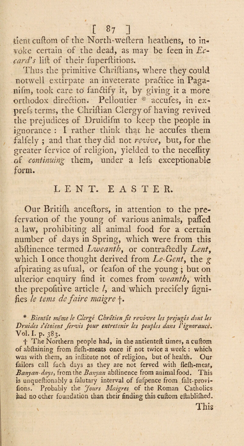 |:ient cuflom of tlie North-weftern heathens, to in^ yoke certain of the dead, as may be feen in Ec- card's liil of their fuperflitions. Thus the primitive Chriflians, where they could notwell extirpate an inveterate practice in Paga- nifm, took care to' fan6tify it, by giving it a more orthodox dire6tion. Pelloutier accufes, in ex^ prefs terms, the Chriftian Clergy of having revived the prejudices of Druidifm to keep the people in ignorance : I rather think that he accufes them falfely ; and that they did not revive^ but, for the greater fervice of religion, yielded to the necelTity of continuing them, under a lefs exceptionable form. LENT. EASTER. Our Britifli anceftors, in attention to the pre- fervation of the young of various animals, palfed a law, prohibiting all animal food for a certain number of days in Spring, which were from this abflinence termed Lweanth, or contraftedly Lenty which I once thought derived from Le-Genty the g afpirating as ufual, or feafon of the young ; but on ulterigr enquiry find it comes from weanthy with the prepofitive article /, and which precifely figni- fies le tenis de faire maigre * Bientot mems le Clerge Chretien fit renji<vre les prejuges dont les Druides detoient fer^is pour entretenir les peuples dans VignoraucC. Vol. I. p. 383, f The Northern people had, in the antienteft times, a cuftom of abftaining from fielh-meats once if not twice a week : which was with them, an inhitute not of religion, but of health. Our faiiors call fach days as they are not ferved with flefli-meat. Banyan-days, from the Ba^tyan abilinence from animal food. This is unqueftionably a falutary interval of fufpence from falt-provi- fions. Probably the Jours Maigres of the Roman Catholics had no other foundation than their finding this cullora eftablilhed. This