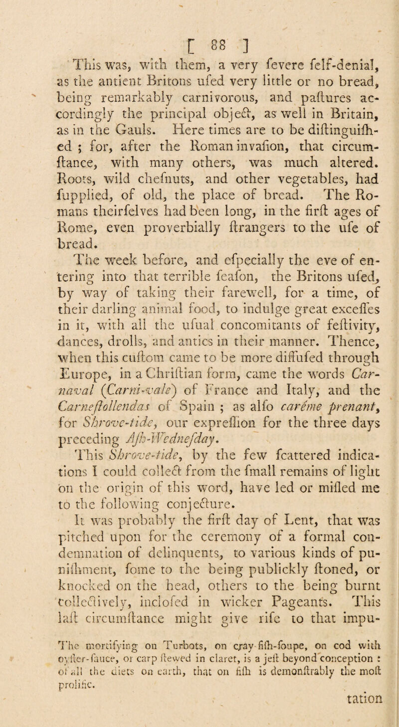 This was, with them, a very fevere felf-denial, as the antient Britons ufed very little or no bread, ' being remarkably carnivorous, and paftures ac¬ cordingly the principal objeT, as well in Britain, as in the Gauls. Here times are to be diflinguifh- ed ; for, after the Roman invafion, that circum- flance, with many others, was much altered. Roots, wild chefnuts, and other vegetables, had fupplied, of old, the place of bread. The Ro¬ mans theirfelves had been long, in the firft ages of Rome, even proverbially ftrangers to the ufe of bread. The week before, and efpecially the eve of en¬ tering into that terrible feafon, the Britons ufed, by way of taking their farewell, for a time, of their darling animal food, to indulge great exceffes in it, with all the ufual concomitants of feftivity, dances, drolls, and antics in their manner. Thence, when this cuftom came to be more dhfufed through Europe, in aChrillian form, came the words Gzr- naval (Carm-vale') of France and Italy, and the Carneflollendas of Spain ; as alfo carime prenant^ for Shrove-tide, our expreffion for the three days preceding AJh-Wednefday, This Shrove-tide^ by the few fcattered indica¬ tions I could collefl from the fmall remains of light on the origin of this word, have led or milled me to the following conjecture. It was probably the frit day of Lent, that was pitched upon for the ceremony of a formal con¬ demnation of delinquents, to various kinds of pu- nhhment, fome to the being publickly Honed, or knocked on the head, others to the being burnt colleclively, inclofed in wicker Pageants. This lall circumllance might give rife to that impu- g'he mordfying on Tijrbots, on cray-filb-foupe, on cod with oylier-rauce, or carp itewed in claret, is a jell beyondkonception : oi'all the diets on earth, that on lilh is dcmonhrably the moll p roll he. tation