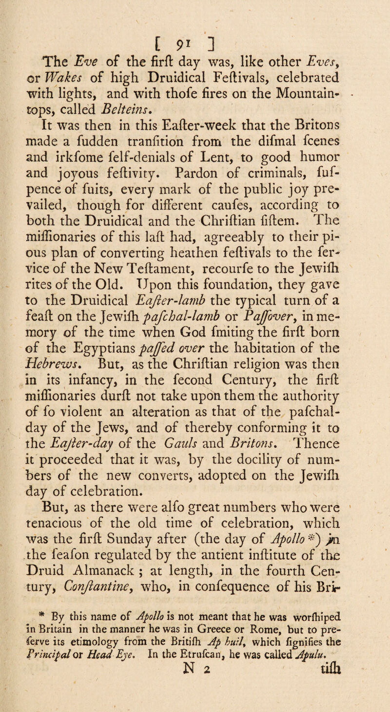 The Eve of the firfl day was, like other Eves^ or Wakes of high Druidical Feftivals, celebrated with lights, and with thofe fires on the Mountain- - tops, called Belteins, It was then in this Eafter-week that the Britons made a hidden tranfition from the difmal fcenes and irkfome felf-denials of Lent, to good humor and joyous feflivity. Pardon of criminals, fuf- penceof fuits, every mark of the public joy pre¬ vailed, though for different caufes, according to both the Druidical and the Chriftian fiftem. The miifionaries of this lafl had, agreeably to their pi¬ ous plan of converting heathen feftivals to the fer- vice of the New Teftament, recourfe to the Jewilh rites of the Old. Upon this foundation, they gave to the Druidical Eajier-lamh the typical turn of a feaft on the Jewilh pafchal-lamb or Paffovery in me¬ mory of the time when God fmiting the firft born of the Egyptians pajfed over the habitation of the Hebrews. But, as the Chriftian religion was then in its infancy, in the fecond Century, the firft miifionaries durft not take upon them the authority of fo violent an alteration as that of the pafchal- day of the Jews, and of thereby conforming it to the Eajier-day of the Gaids and Britons. Thence it proceeded that it was, by the docility of num¬ bers of the new converts, adopted on the Jewilh day of celebration. But, as there were alfo great numbers who were ‘ tenacious of the old time of celebration, which was the firft Sunday after (the day of Apollo jta the feafon regulated by the antient inftitute of the Druid Almanack ; at length, in the fourth Cen- tury> Conjiantiney who, in confequence of his Bri- * By this name of Apollo is not meant that he was worfliiped in Britain in the manner he was in Greece or Rome, but to pre- ferve its etimology from the Britifh Ap huil. which iignifies the Principal or Head Eye, In the Etrufcan, he was called Apulu, N 2 tilh