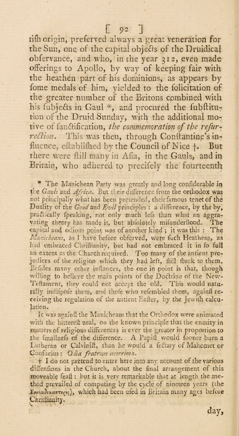 ‘J . tifli origin, preferved always a great veneration fpr the Sun, one of the capital objects of the Dt'uidical obfervance, and who, in the year 312, even made offerings to Apollo, by w^ay of keeping fair with the heathen part of his dominions, as appears by fome medals of him, yielded to the folicitation of the greater number of the Britons combined with his fubje^ls in Gaul and procured the fubftitu-^ tion of the Druid Sunday, with the additional mo¬ tive of famShiication, the commetncration of the refur- redion. This was then, through Conftantine’s in¬ fluence, eftabliihed by the Council of Nice f. But there were ftill many in Afia, in the Gauls, and in Britain, who adhered to precifely the fourteenth * The Manichean Party was greatly and long confiderable in fne Gauls and Africa. But their diiFerence from the orthodox was not principally what has been pretended, theirfamous tenet of the Duality ot the Good E<vil principles : a difference, by the by, practically fpeaking, not only much lefs than what an aggra¬ vating theory has made it, but abfoiutely mifunderftood. The capital and odious point was of another kind ; it was this : The Manichcans, as 1 have before obferved, were fuch Heathens, as had embraced Chrifdanity, but had not embraced it in fo full an extent as the Church required. Too many of the antient pre¬ judices of the religion which they had left, dill duck to them. Befides many other indances, the one in point is that, though willing to believe the main points of the Doctrine of the Nev,''- 7kdarnent, they could not accept the old. This would natu¬ rally indifpofe them, and thofe who refembled them, againd re¬ ceiving the regulation of the antient Eader, by the Jewifh calcu¬ lation. It was againd the Manicheans that the Orthodox were animated with the bittereil zeal, on the known principle that the enmity in inattersof religious differences is ever the greater in proportion to the frnallnefs of the difference. A Fapid would fooner burn a Lutheran or Calvinid, than he would a feftary of Mahomet or Confucius: OJia fratriim aesrrinta. t I do not pretend to enter here into any account of the various diffenfions in the Church, about the final arrangement of this moveable fead : but it is very remarkable that at length the me¬ thod prevailed of computing by the cycle of nineteen years (the I.ypsa,hxcssrB^i.i)j which had been ufed in Britain many ages before Chriffianity. .. day,