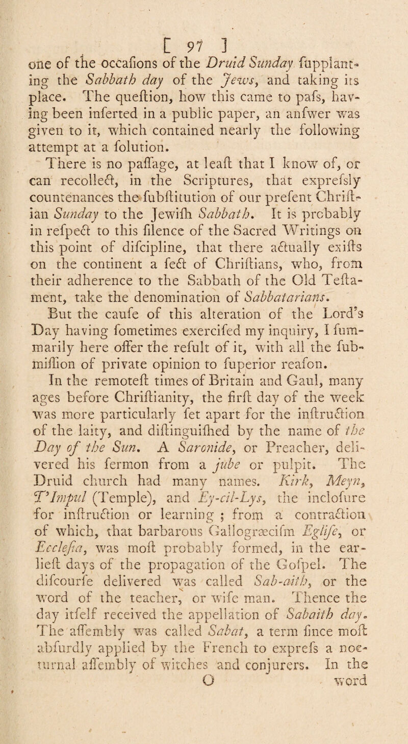 one of the occafions of the Druid Sunday, fupplant^ ing the Sabbath day of the Jews, and taking its place. The queftion, how this came to pafs, hav¬ ing been inferted in a public paper, an anfwer was given to it, which contained nearly the following attempt at a folution. There is no paffage, at leaft that I know of, or can recolleft, in the Scriptures, that exprefsly countenances theTubhitution of our prefent Chrilf ian Sunday to the Jewifh Sabbath, It is probably in refpecl to this filencc of the Sacred Writings on this point of difcipline, that there aflually e^jifts on the continent a feft of Chriftians, who, from their adherence to the Sabbath of the Old Tefla- ment, take the denomination of Sabbatarians, But the caufe of this alteration of the Lord’s Day having fometimes exercifed my inquiry, I fum- marily here offer the refult of it, with all the fub« miffion of private opinion to fuperior reafon. In the remoteff times of Britain and Gaul, many ages before Chriflianity, the frft day of the week w^as more particularly fet apart for the inftruflion of the laity, and diftinguiffied by the name of the Day of the Sun, A Saronide, or Preacher, deli¬ vered his fermon from a jube or pulpit. The Druid church had many names. Kirk, Meyn^ ^Plmpid (Temple), and Ey-cil-Lys, the inclofure for in{lru<hion or learning ; from a contraflioii of which, that barbarous Gallogrmcifm Eglife, or Ecclefa, was moil probably formed, in the ear- lied days of the propagation of the GofpeL The dlfcourie delivered vras called Sab-aith, or the ■word of the teacher, or 'wife man. Thence the day itfelf received the appellation of Sabaith day. The affemhly was called Sabat, a term iince mod abfurdly applied by the French to exprefs a noc¬ turnal affcffibly of witches and conjurers. In the O word