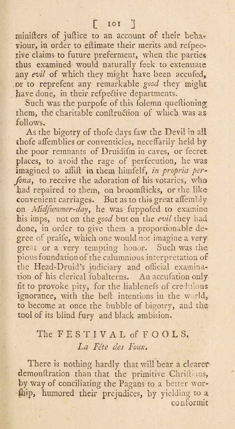 C lOJ ] rnlniilers of juftice to an account of tlieir belia^ yiour, in order to eftimate their merits and refpec-' tive claims to future preferment, when the parties thus examined would naturally feek to extenuate any evil of which they might have been accufed, .or to reprefent any remarkable good they might have done, in their refpe6hve departments. Such was the purpofe of this folemn queflioning them, the charitable conflrudtion of which was as follows. As the bigotry of thofe days faw the Devil in all thofe affemblies or conventicles, neceifarily held by the poor remnants of Druidifm in caves, or fecret places, to avoid the rage of perfecution, he was imagined to alTiil in them hiiiifelf, in propria per* fona^ to receive the adoration of his votaries, who had repaired to them, on broomfticks, or the like convenient carriages. But as to this great aiTembly on Midfiinmier-day^ he was fuppofed to examine his imps, not on the good but on the evil they had done, in order to give them a proportionable de¬ gree of praife, which one w^ould not imagine a very great or a very tempting honor. Such was the pious foundation of the calumnious interpretation of the Head“Druid^s judiciary and official examina¬ tion of his clerical fubalterns. An accufation only fit to provoke pity, for the liablenefs of ere iuIons ignorance, with the bell intentions in the world, to become at once the bubble of bigotry, and the tool of its blind fury and black ambition. The F E S T I V A L of F O O L S. La Fete des Foux, There is nothing hardly that will bear a clearef demonftration than that the primitive Chriltians, by way of conciliating the Pagans to a better wor- fliip, humored their prejudices, by yielding to a conformit