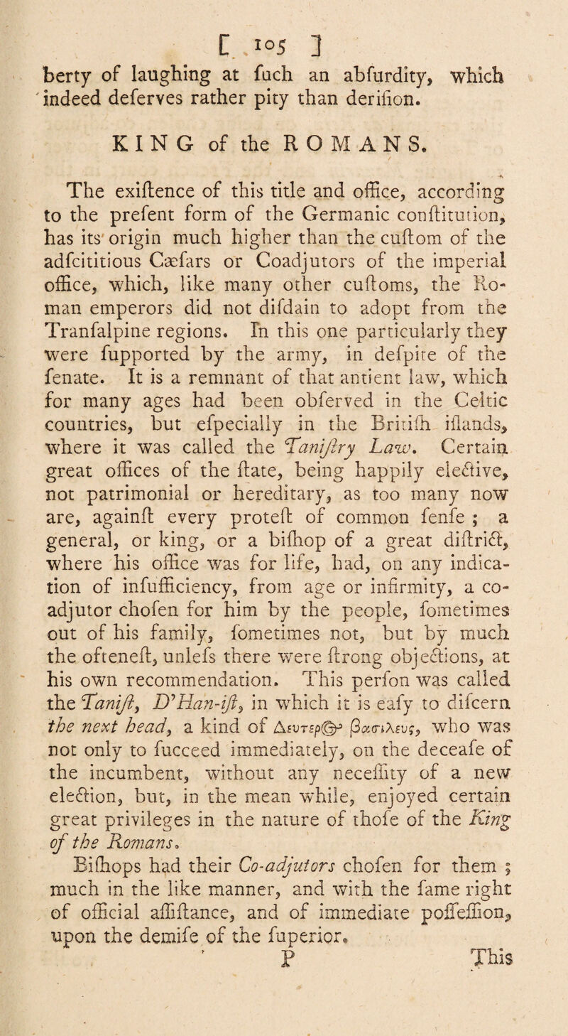 berty of laughing at fach an abfurdity, which ' indeed deferves rather pity than derilion. KING of the ROMANS. The exiftence of this title and office, according to the prefent form of the Germanic conftitution, has its' origin much higher than the cuftom of the adfcititious Crefars or Coadjutors of the imperial office, which, like many other cuftoms, the Ro¬ man emperors did not difdain to adopt from the Tranfalpine regions. In this one particularly they were fupported by the army, in defpire of the fenate. It is a remnant of that ainient law, which for many ages had been obferved in the Celtic countries, but efpecially in the Briiilh iflands^ where it was called the ^amjlry Law, Certain great offices of the Rate, being happily eledlive, not patrimonial or hereditary, as too many now are, againfl every proteft of common fenfe ; a general, or king, or a bifliop of a great diRrifl, where his office was for life, had, on any indica¬ tion of infufficiency, from age or infirmity, a co¬ adjutor chofen for him by the people, fometimes out of his family, fometimes not, but by much the ofteneft, unlefs there were ftrong objections, at his own recommendation. This perfon was called the Tani/i, D'^Han-iJi^ in wffiich it is eafy to difcern the next head^ a kind of jSao-jAfuf, wffio was not only to fucceed immediately, on the deceafe of the incumbent, without any necellity of a new eleftion, but, in the mean while, enjoyed certain great privileges in the nature of thofe of the King of the Romans, Eiftiops had their Co-adjutors chofen for them ; much in the like manner, and with the fame right of official affiftance, and of immediate 'poScSion^ upon the demife of the fuperior. P This